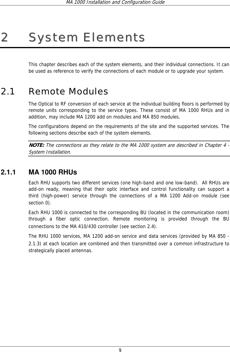 MA 1000 Installation and Configuration Guide  9 22  SSyysstteemm  EElleemmeennttss    This chapter describes each of the system elements, and their individual connections. It can be used as reference to verify the connections of each module or to upgrade your system.  2.1 Remote Modules  The Optical to RF conversion of each service at the individual building floors is performed by remote units corresponding to the service types. These consist of MA 1000 RHUs and in addition, may include MA 1200 add on modules and MA 850 modules.  The configurations depend on the requirements of the site and the supported services. The following sections describe each of the system elements.  NOTE: The connections as they relate to the MA 1000 system are described in Chapter  4 - System Installation. 2.1.1  MA 1000 RHUs  Each RHU supports two different services (one high-band and one low-band).  All RHUs are add-on ready, meaning that their optic interface and control functionality can support a third (high-power) service through the connections of a MA 1200 Add-on module (see section  0).  Each RHU 1000 is connected to the corresponding BU (located in the communication room) through a fiber optic connection. Remote monitoring is provided through the BU connections to the MA 410/430 controller (see section  2.4).   The RHU 1000 services, MA 1200 add-on service and data services (provided by MA 850 -  2.1.3) at each location are combined and then transmitted over a common infrastructure to strategically placed antennas.   