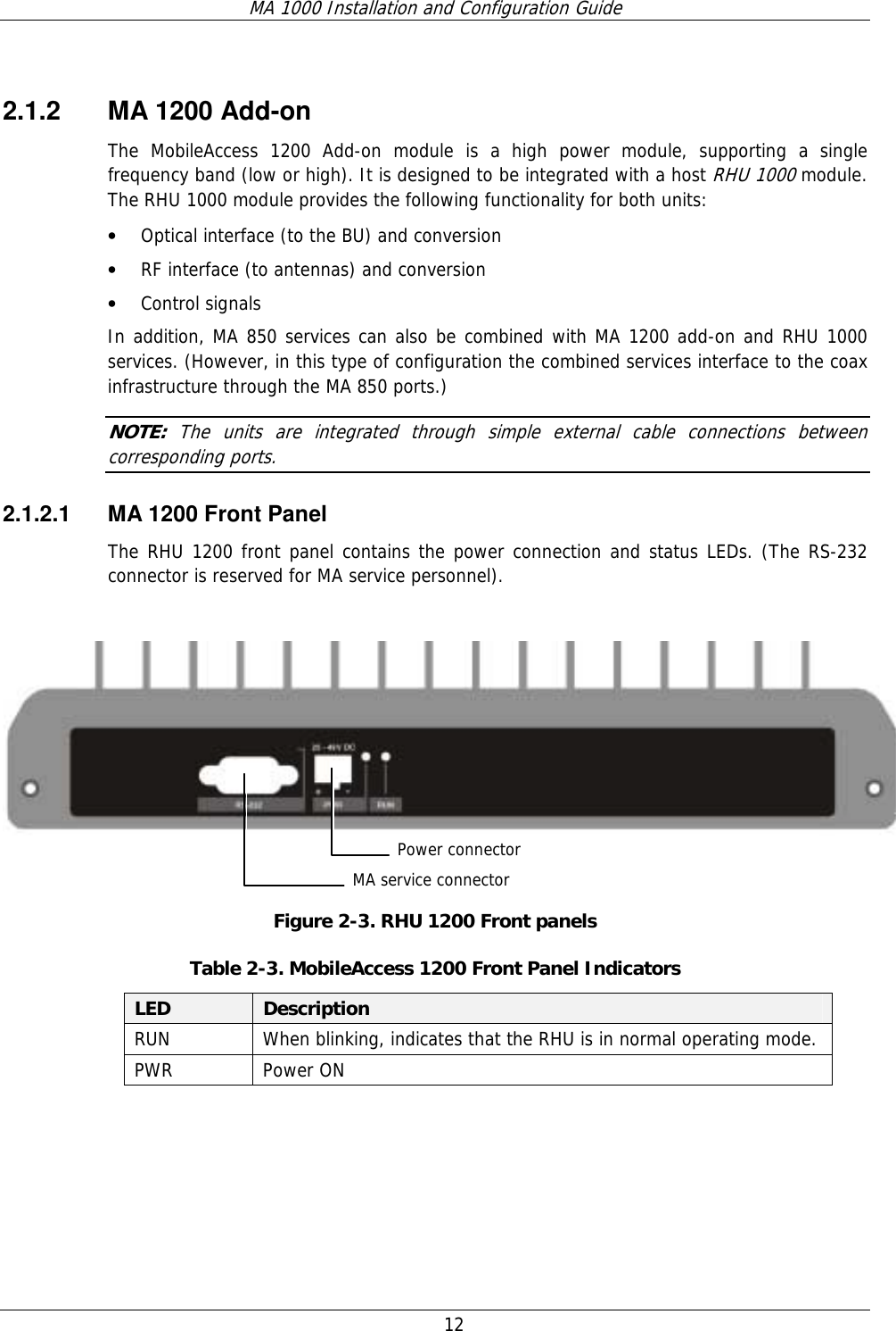 MA 1000 Installation and Configuration Guide  12   2.1.2 MA 1200 Add-on The MobileAccess 1200 Add-on module is a high power module, supporting a single frequency band (low or high). It is designed to be integrated with a host RHU 1000 module. The RHU 1000 module provides the following functionality for both units: • Optical interface (to the BU) and conversion • RF interface (to antennas) and conversion • Control signals  In addition, MA 850 services can also be combined with MA 1200 add-on and RHU 1000 services. (However, in this type of configuration the combined services interface to the coax infrastructure through the MA 850 ports.) NOTE:  The units are integrated through simple external cable connections between corresponding ports. 2.1.2.1  MA 1200 Front Panel The RHU 1200 front panel contains the power connection and status LEDs. (The RS-232 connector is reserved for MA service personnel).     Figure  2-3. RHU 1200 Front panels Table  2-3. MobileAccess 1200 Front Panel Indicators LED  Description RUN  When blinking, indicates that the RHU is in normal operating mode. PWR Power ON  MA service connectorPower connector