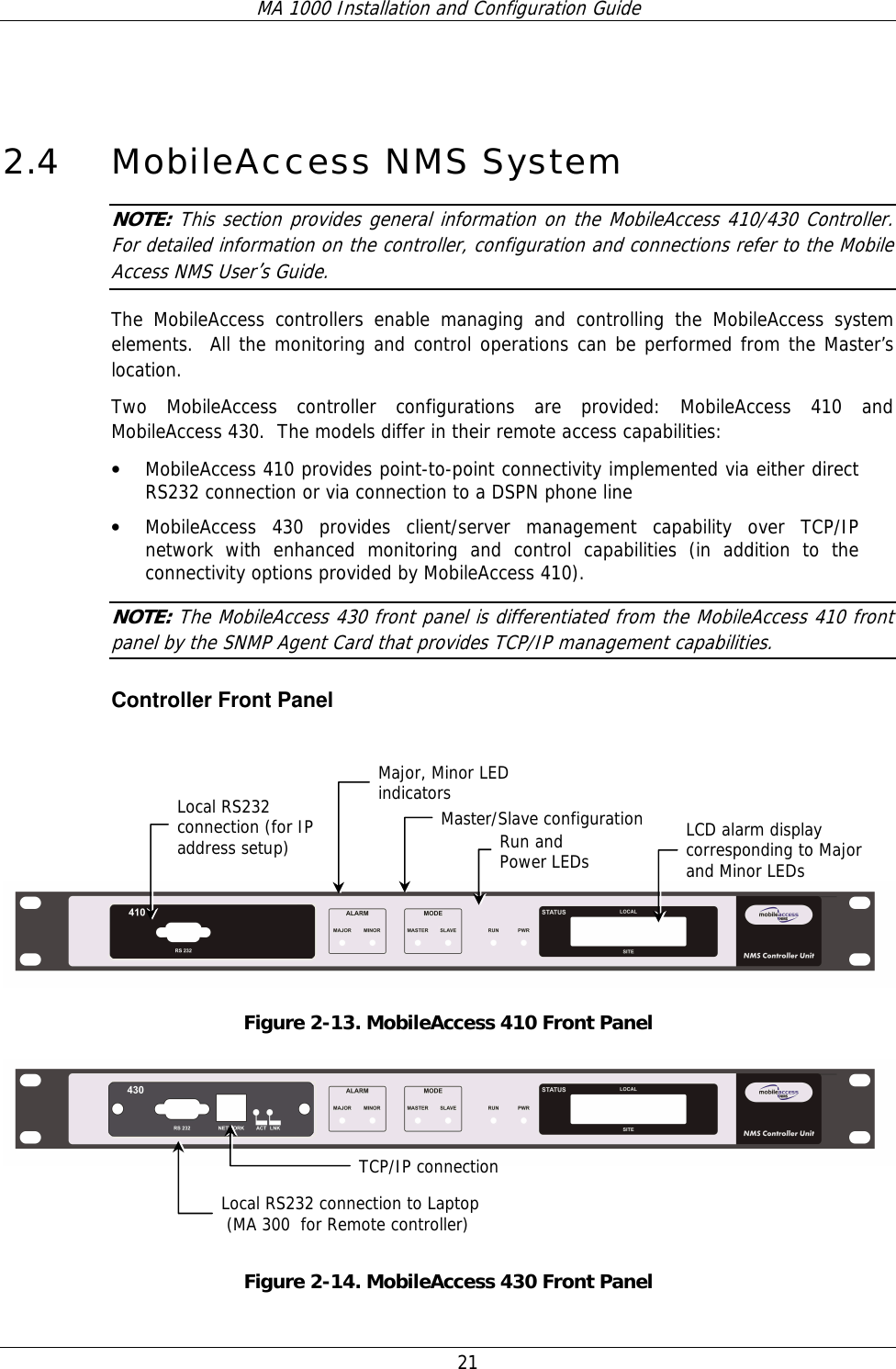 MA 1000 Installation and Configuration Guide  21  2.4 MobileAccess NMS System NOTE: This section provides general information on the MobileAccess 410/430 Controller.  For detailed information on the controller, configuration and connections refer to the Mobile Access NMS User’s Guide. The MobileAccess controllers enable managing and controlling the MobileAccess system elements.  All the monitoring and control operations can be performed from the Master’s location.  Two MobileAccess controller configurations are provided: MobileAccess 410 and MobileAccess 430.  The models differ in their remote access capabilities: • MobileAccess 410 provides point-to-point connectivity implemented via either direct RS232 connection or via connection to a DSPN phone line • MobileAccess 430 provides client/server management capability over TCP/IP network with enhanced monitoring and control capabilities (in addition to the connectivity options provided by MobileAccess 410).   NOTE: The MobileAccess 430 front panel is differentiated from the MobileAccess 410 front panel by the SNMP Agent Card that provides TCP/IP management capabilities.   Controller Front Panel      Figure  2-13. MobileAccess 410 Front Panel    Figure  2-14. MobileAccess 430 Front Panel Local RS232 connection (for IP address setup) LCD alarm display corresponding to Major and Minor LEDs  Major, Minor LED indicators Master/Slave configurationRun and  Power LEDs TCP/IP connectionLocal RS232 connection to Laptop  (MA 300  for Remote controller) 