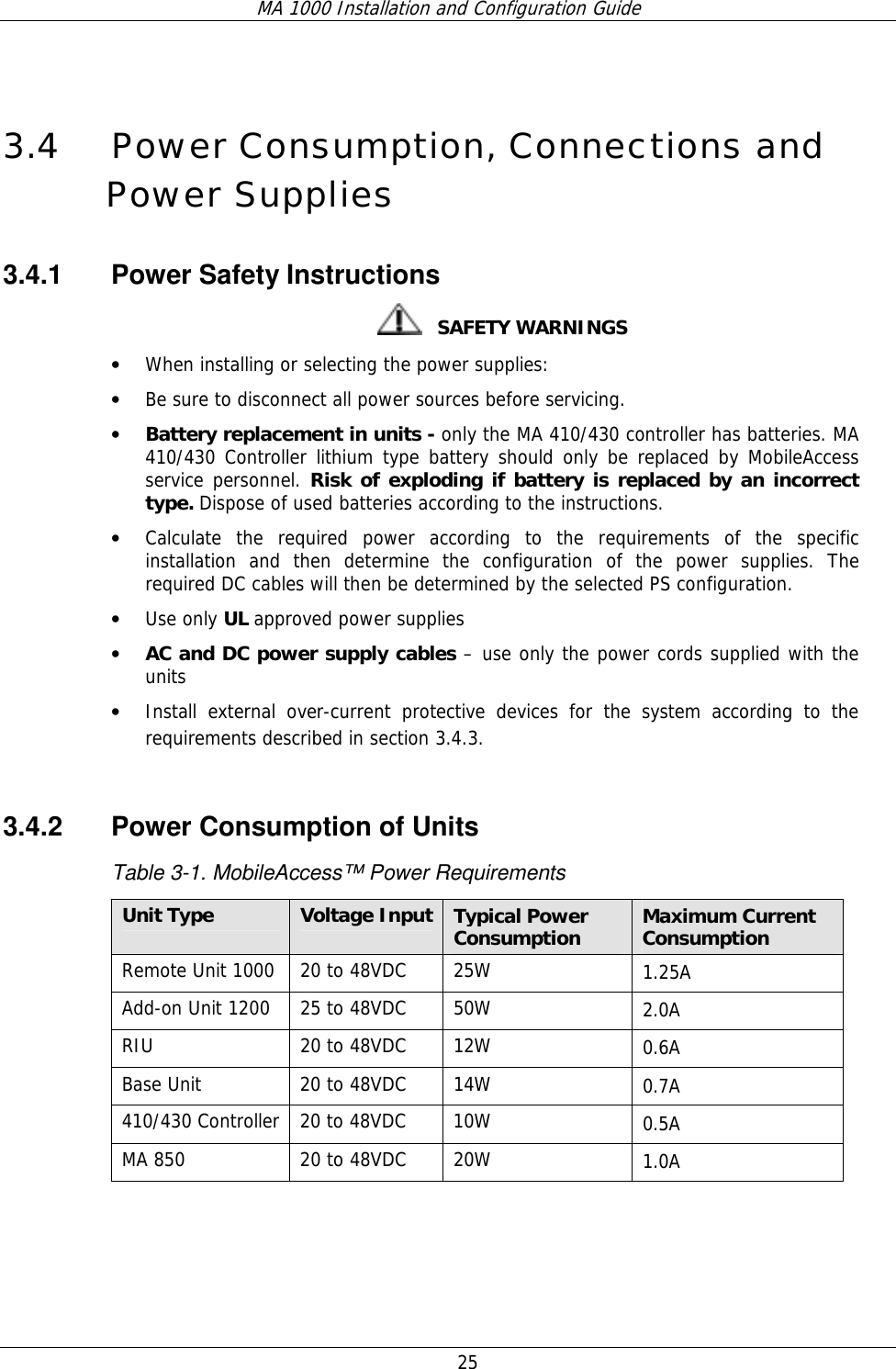 MA 1000 Installation and Configuration Guide  25  3.4 Power Consumption, Connections and Power Supplies 3.4.1 Power Safety Instructions    SAFETY WARNINGS • When installing or selecting the power supplies:  • Be sure to disconnect all power sources before servicing. • Battery replacement in units - only the MA 410/430 controller has batteries. MA 410/430 Controller lithium type battery should only be replaced by MobileAccess service personnel. Risk of exploding if battery is replaced by an incorrect type. Dispose of used batteries according to the instructions. • Calculate the required power according to the requirements of the specific installation and then determine the configuration of the power supplies. The required DC cables will then be determined by the selected PS configuration. • Use only UL approved power supplies  • AC and DC power supply cables – use only the power cords supplied with the units  • Install external over-current protective devices for the system according to the requirements described in section  3.4.3.  3.4.2  Power Consumption of Units Table  3-1. MobileAccess™ Power Requirements Unit Type  Voltage Input Typical Power Consumption  Maximum Current Consumption Remote Unit 1000  20 to 48VDC  25W  1.25A Add-on Unit 1200  25 to 48VDC  50W  2.0A RIU 20 to 48VDC 12W  0.6A Base Unit  20 to 48VDC  14W  0.7A 410/430 Controller  20 to 48VDC  10W  0.5A MA 850  20 to 48VDC  20W  1.0A  