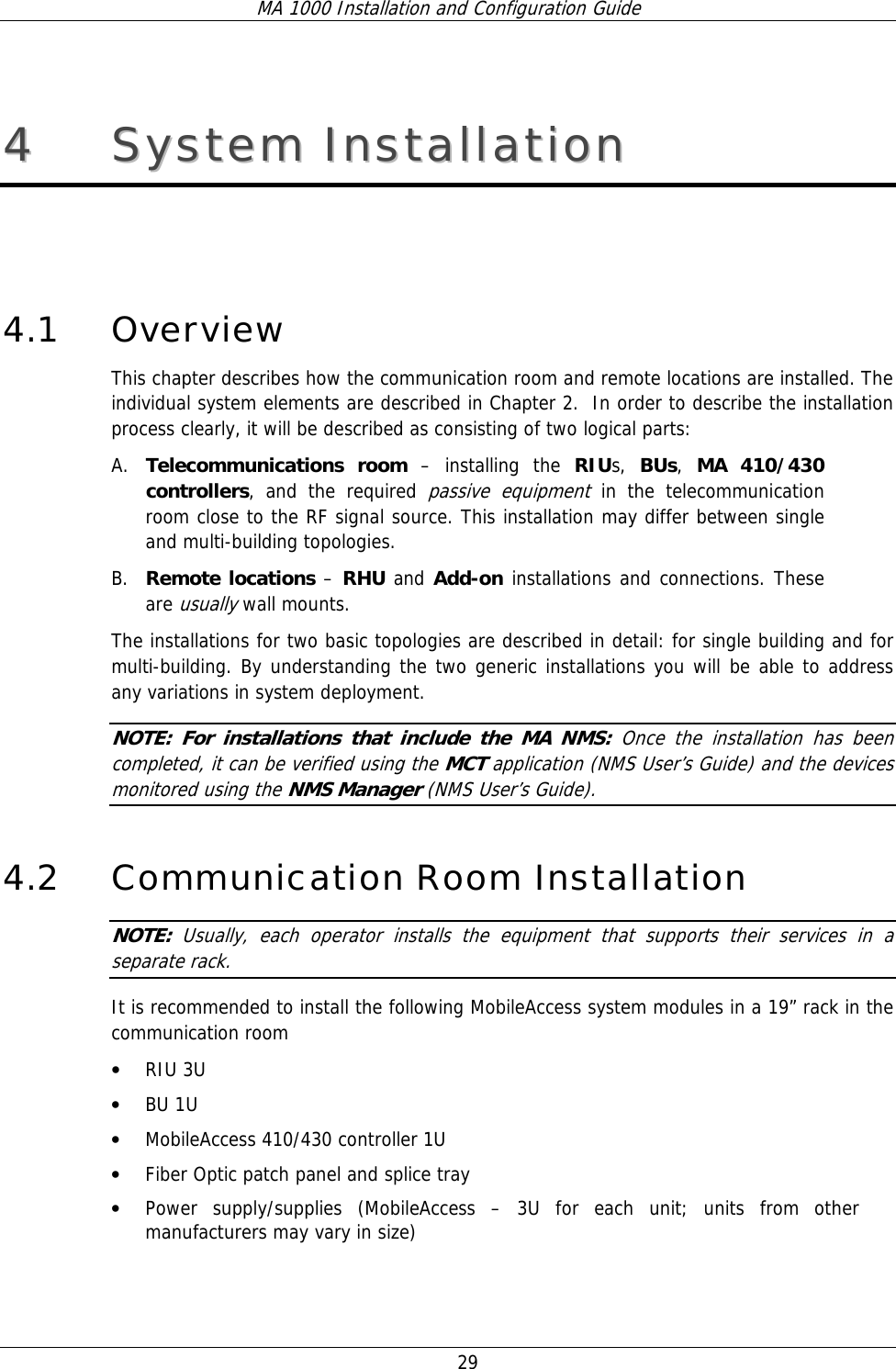 MA 1000 Installation and Configuration Guide  29 44  SSyysstteemm  IInnssttaallllaattiioonn   4.1 Overview This chapter describes how the communication room and remote locations are installed. The individual system elements are described in Chapter 2.  In order to describe the installation process clearly, it will be described as consisting of two logical parts:  A. Telecommunications room – installing the RIUs,  BUs,  MA 410/430 controllers, and the required passive equipment in the telecommunication room close to the RF signal source. This installation may differ between single  and multi-building topologies. B. Remote locations – RHU and Add-on installations and connections. These are usually wall mounts.  The installations for two basic topologies are described in detail: for single building and for multi-building. By understanding the two generic installations you will be able to address any variations in system deployment. NOTE: For installations that include the MA NMS: Once the installation has been completed, it can be verified using the MCT application (NMS User’s Guide) and the devices monitored using the NMS Manager (NMS User’s Guide). 4.2 Communication Room Installation NOTE:  Usually, each operator installs the equipment that supports their services in a separate rack. It is recommended to install the following MobileAccess system modules in a 19” rack in the communication room • RIU 3U • BU 1U  • MobileAccess 410/430 controller 1U • Fiber Optic patch panel and splice tray • Power supply/supplies (MobileAccess – 3U for each unit; units from other manufacturers may vary in size) 