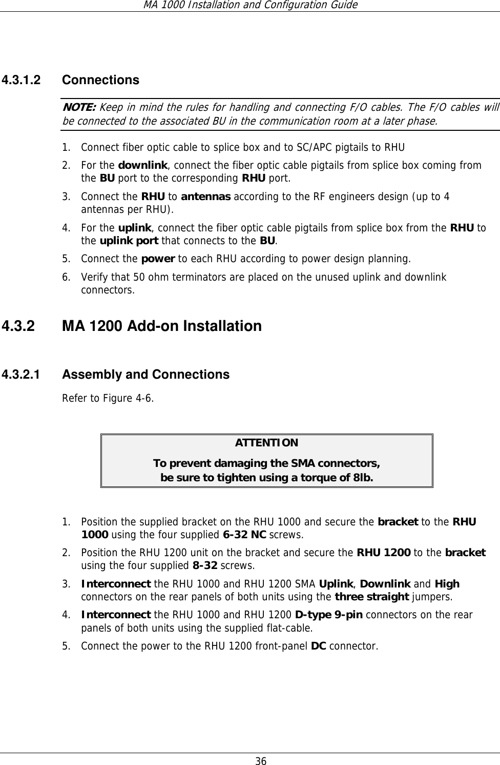 MA 1000 Installation and Configuration Guide  36    4.3.1.2 Connections NOTE: Keep in mind the rules for handling and connecting F/O cables. The F/O cables will be connected to the associated BU in the communication room at a later phase.  1. Connect fiber optic cable to splice box and to SC/APC pigtails to RHU  2. For the downlink, connect the fiber optic cable pigtails from splice box coming from the BU port to the corresponding RHU port.  3. Connect the RHU to antennas according to the RF engineers design (up to 4 antennas per RHU).  4. For the uplink, connect the fiber optic cable pigtails from splice box from the RHU to the uplink port that connects to the BU.  5. Connect the power to each RHU according to power design planning.   6. Verify that 50 ohm terminators are placed on the unused uplink and downlink connectors. 4.3.2  MA 1200 Add-on Installation  4.3.2.1  Assembly and Connections Refer to Figure  4-6.  ATTENTION To prevent damaging the SMA connectors,  be sure to tighten using a torque of 8lb.  1. Position the supplied bracket on the RHU 1000 and secure the bracket to the RHU 1000 using the four supplied 6-32 NC screws. 2. Position the RHU 1200 unit on the bracket and secure the RHU 1200 to the bracket using the four supplied 8-32 screws. 3. Interconnect the RHU 1000 and RHU 1200 SMA Uplink, Downlink and High connectors on the rear panels of both units using the three straight jumpers. 4. Interconnect the RHU 1000 and RHU 1200 D-type 9-pin connectors on the rear panels of both units using the supplied flat-cable. 5. Connect the power to the RHU 1200 front-panel DC connector.  
