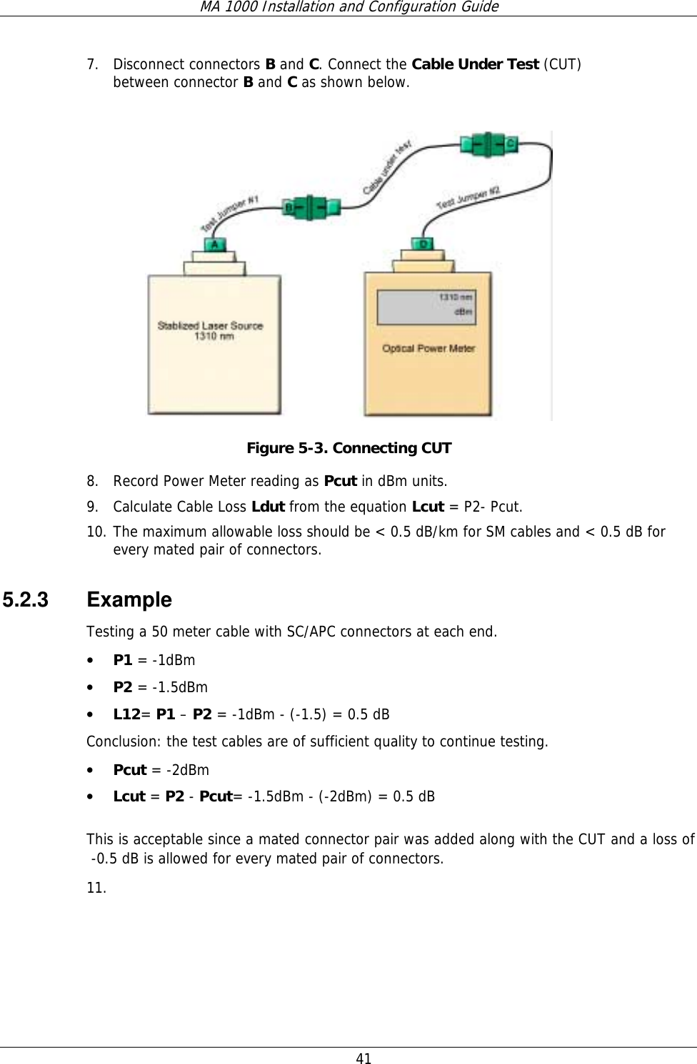 MA 1000 Installation and Configuration Guide  41 7. Disconnect connectors B and C. Connect the Cable Under Test (CUT) between connector B and C as shown below.   Figure  5-3. Connecting CUT 8. Record Power Meter reading as Pcut in dBm units.  9. Calculate Cable Loss Ldut from the equation Lcut = P2- Pcut.  10. The maximum allowable loss should be &lt; 0.5 dB/km for SM cables and &lt; 0.5 dB for every mated pair of connectors. 5.2.3 Example Testing a 50 meter cable with SC/APC connectors at each end. • P1 = -1dBm • P2 = -1.5dBm • L12= P1 – P2 = -1dBm - (-1.5) = 0.5 dB Conclusion: the test cables are of sufficient quality to continue testing. • Pcut = -2dBm • Lcut = P2 - Pcut= -1.5dBm - (-2dBm) = 0.5 dB  This is acceptable since a mated connector pair was added along with the CUT and a loss of   -0.5 dB is allowed for every mated pair of connectors.  11.  