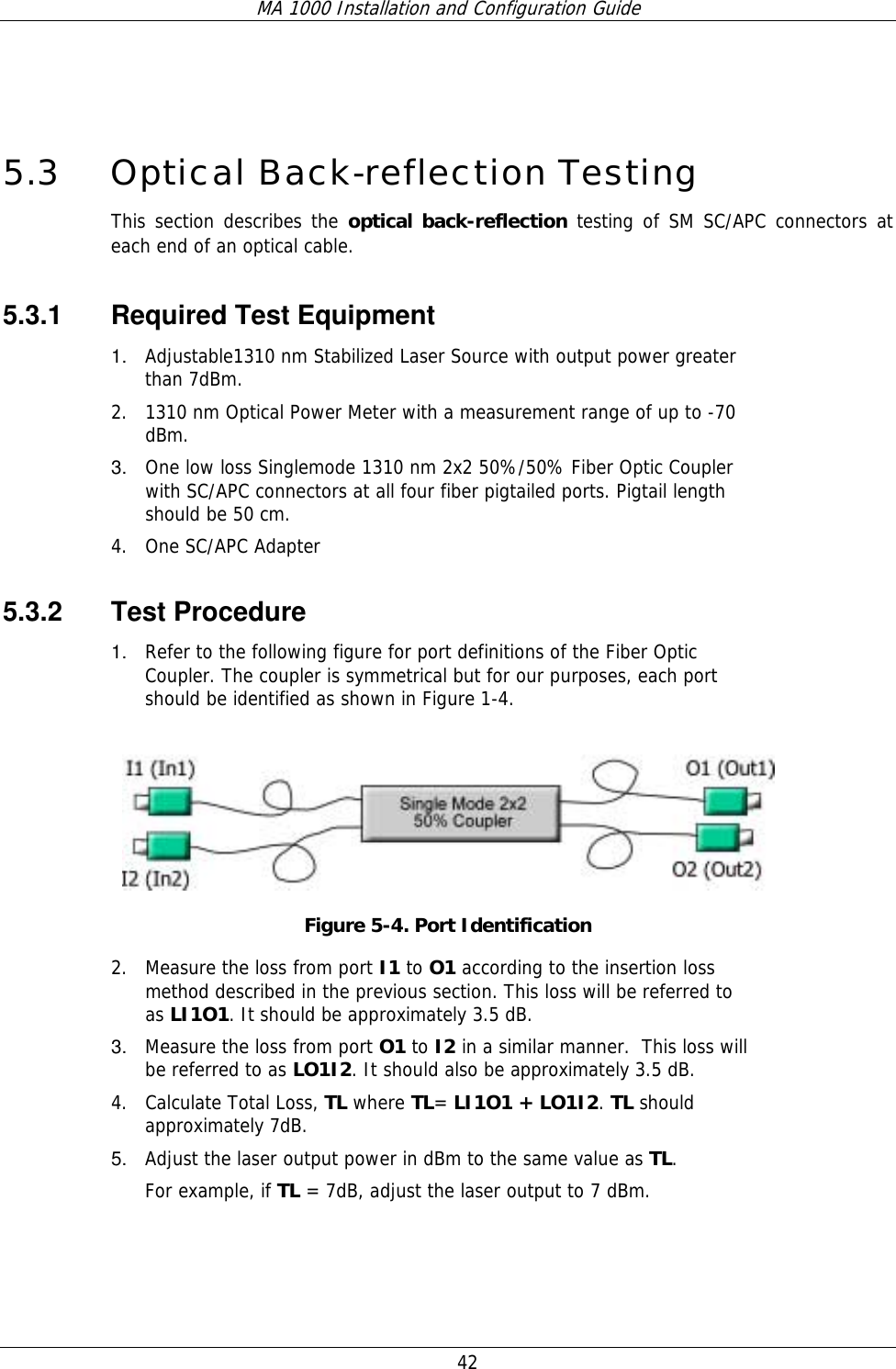 MA 1000 Installation and Configuration Guide  42        5.3 Optical Back-reflection Testing This section describes the optical back-reflection testing of SM SC/APC connectors at each end of an optical cable. 5.3.1  Required Test Equipment 1.  Adjustable1310 nm Stabilized Laser Source with output power greater than 7dBm.  2. 1310 nm Optical Power Meter with a measurement range of up to -70 dBm. 3.  One low loss Singlemode 1310 nm 2x2 50%/50% Fiber Optic Coupler with SC/APC connectors at all four fiber pigtailed ports. Pigtail length should be 50 cm.  4. One SC/APC Adapter 5.3.2 Test Procedure 1.  Refer to the following figure for port definitions of the Fiber Optic Coupler. The coupler is symmetrical but for our purposes, each port should be identified as shown in Figure 1-4.  Figure  5-4. Port Identification 2. Measure the loss from port I1 to O1 according to the insertion loss method described in the previous section. This loss will be referred to as LI1O1. It should be approximately 3.5 dB.  3.  Measure the loss from port O1 to I2 in a similar manner.  This loss will be referred to as LO1I2. It should also be approximately 3.5 dB.  4. Calculate Total Loss, TL where TL= LI1O1 + LO1I2. TL should approximately 7dB. 5.  Adjust the laser output power in dBm to the same value as TL.  For example, if TL = 7dB, adjust the laser output to 7 dBm. 