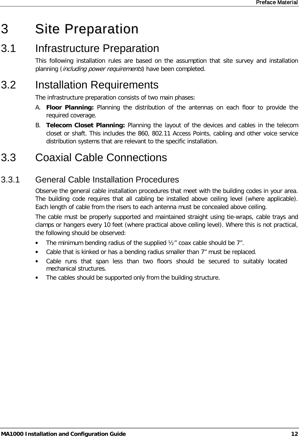 Preface Material  MA1000 Installation and Configuration Guide  12 3  SSiittee  PPrreeppaarraattiioonn    3.1  Infrastructure Preparation This following installation rules are based on the assumption that site survey and installation planning (including power requirements) have been completed.  3.2  Installation Requirements The infrastructure preparation consists of two main phases: A. Floor Planning: Planning the distribution of the antennas on each floor to provide the required coverage.  B. Telecom Closet Planning: Planning the layout of the devices and cables in the telecom closet or shaft. This includes the 860, 802.11 Access Points, cabling and other voice service distribution systems that are relevant to the specific installation. 3.3  Coaxial Cable Connections 3.3.1  General Cable Installation Procedures Observe the general cable installation procedures that meet with the building codes in your area. The building code requires that all cabling be installed above ceiling level (where applicable). Each length of cable from the risers to each antenna must be concealed above ceiling.  The cable must be properly supported and maintained straight using tie-wraps, cable trays and clamps or hangers every 10 feet (where practical above ceiling level). Where this is not practical, the following should be observed: • The minimum bending radius of the supplied ½” coax cable should be 7”. • Cable that is kinked or has a bending radius smaller than 7” must be replaced. • Cable runs that span less than two floors should be secured to suitably located mechanical structures. • The cables should be supported only from the building structure.    