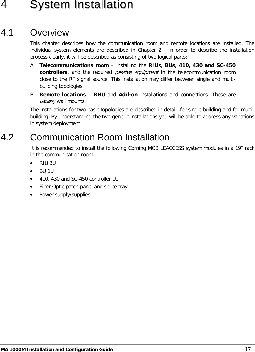  MA 1000M Installation and Configuration Guide    17 4  SSyysstteemm  IInnssttaallllaattiioonn   4.1  Overview This chapter describes how the communication room and remote locations are installed. The individual system elements are described in Chapter 2.  In order to describe the installation process clearly, it will be described as consisting of two logical parts:  A. Telecommunications room – installing the RIUs, BUs, 410, 430 and SC-450 controllers, and the required passive equipment in the telecommunication room close to the RF signal source. This installation may differ between single and multi-building topologies. B. Remote locations – RHU  and Add-on installations and connections. These are usually wall mounts.  The installations for two basic topologies are described in detail: for single building and for multi-building. By understanding the two generic installations you will be able to address any variations in system deployment. 4.2  Communication Room Installation It is recommended to install the following Corning MOBILEACCESS system modules in a 19” rack in the communication room • RIU 3U • BU 1U  • 410, 430 and SC-450 controller 1U • Fiber Optic patch panel and splice tray • Power supply/supplies 