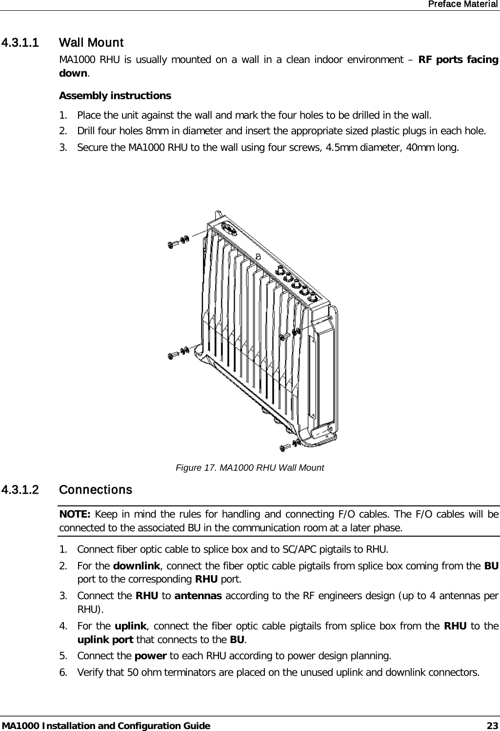 Preface Material  MA1000 Installation and Configuration Guide  23 4.3.1.1 Wall Mount MA1000 RHU is usually mounted on a wall in a clean indoor environment – RF ports facing down.  Assembly instructions 1.  Place the unit against the wall and mark the four holes to be drilled in the wall. 2.  Drill four holes 8mm in diameter and insert the appropriate sized plastic plugs in each hole. 3.  Secure the MA1000 RHU to the wall using four screws, 4.5mm diameter, 40mm long.     Figure 17. MA1000 RHU Wall Mount 4.3.1.2 Connections NOTE: Keep in mind the rules for handling and connecting F/O cables. The F/O cables will be connected to the associated BU in the communication room at a later phase.  1.  Connect fiber optic cable to splice box and to SC/APC pigtails to RHU. 2.  For the downlink, connect the fiber optic cable pigtails from splice box coming from the BU port to the corresponding RHU port. 3.  Connect the RHU to antennas according to the RF engineers design (up to 4 antennas per RHU). 4.  For the uplink, connect the fiber optic cable pigtails from splice box from the RHU to the uplink port that connects to the BU. 5.  Connect the power to each RHU according to power design planning. 6.  Verify that 50 ohm terminators are placed on the unused uplink and downlink connectors.   
