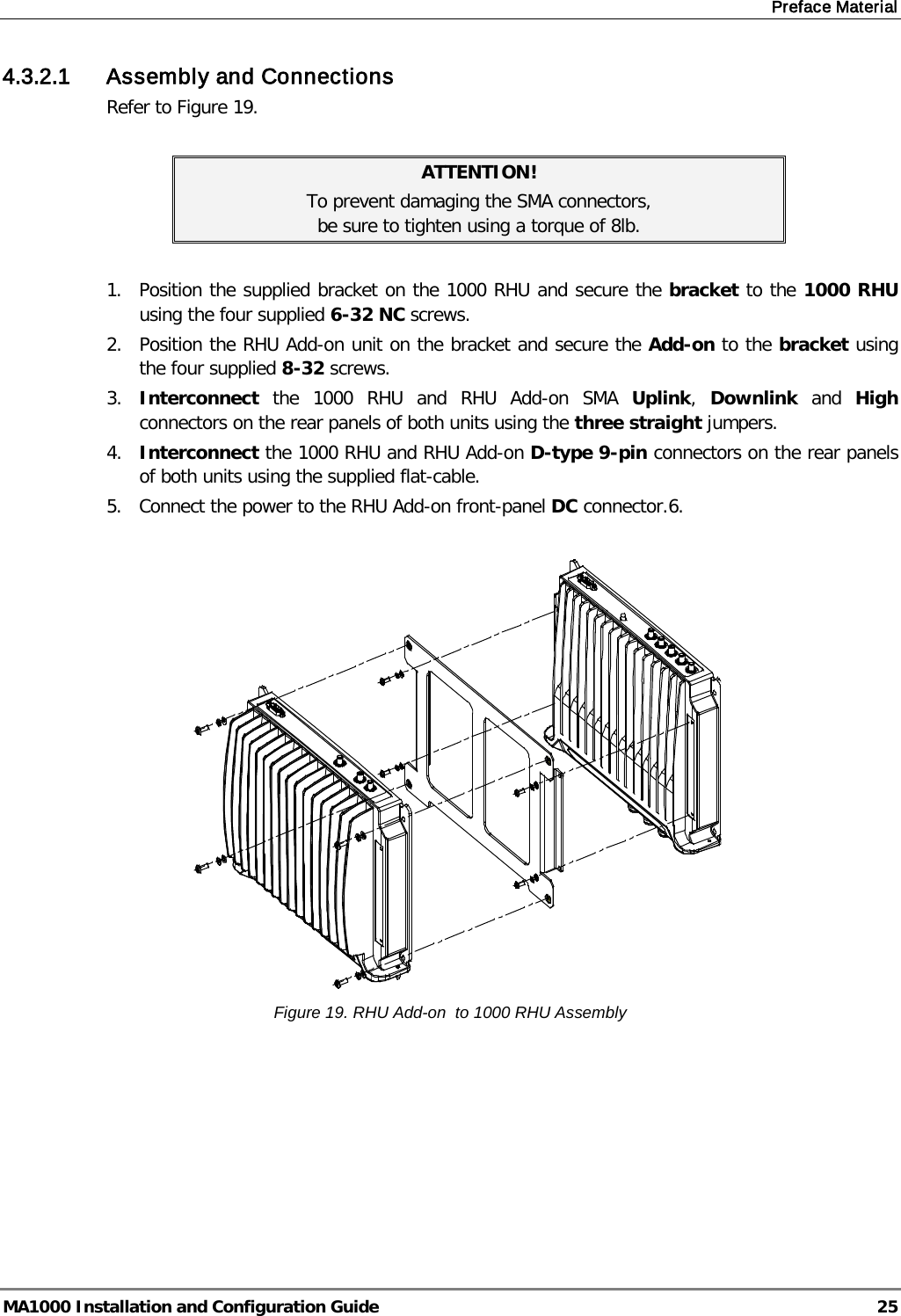 Preface Material  MA1000 Installation and Configuration Guide  25 4.3.2.1 Assembly and Connections Refer to Figure 19.  ATTENTION! To prevent damaging the SMA connectors,  be sure to tighten using a torque of 8lb.  1.  Position the supplied bracket on the 1000 RHU and secure the bracket to the 1000 RHU using the four supplied 6-32 NC screws. 2.  Position the RHU Add-on unit on the bracket and secure the Add-on to the bracket using the four supplied 8-32 screws. 3.  Interconnect the  1000 RHU and RHU Add-on SMA  Uplink,  Downlink and  High connectors on the rear panels of both units using the three straight jumpers. 4.  Interconnect the 1000 RHU and RHU Add-on D-type 9-pin connectors on the rear panels of both units using the supplied flat-cable. 5.  Connect the power to the RHU Add-on front-panel DC connector.6.     Figure 19. RHU Add-on  to 1000 RHU Assembly  