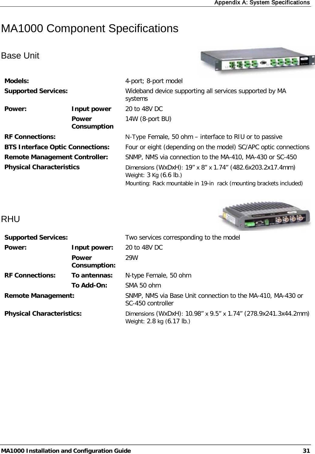 Appendix A: System Specifications  MA1000 Installation and Configuration Guide  31 MA1000 Component Specifications  Base Unit    Models:  4-port; 8-port model Supported Services:  Wideband device supporting all services supported by MA systems Power:  Input power 20 to 48V DC Power Consumption 14W (8-port BU) RF Connections: N-Type Female, 50 ohm – interface to RIU or to passive BTS Interface Optic Connections:  Four or eight (depending on the model) SC/APC optic connections Remote Management Controller: SNMP, NMS via connection to the MA-410, MA-430 or SC-450 Physical Characteristics Dimensions (WxDxH): 19” x 8” x 1.74” (482.6x203.2x17.4mm) Weight: 3 Kg (6.6 lb.) Mounting: Rack mountable in 19-in  rack (mounting brackets included)    RHU   Supported Services:  Two services corresponding to the model Power:  Input power:  20 to 48V DC Power Consumption:  29W RF Connections: To antennas:  N-type Female, 50 ohm To Add-On:  SMA 50 ohm Remote Management:  SNMP, NMS via Base Unit connection to the MA-410, MA-430 or SC-450 controller Physical Characteristics:  Dimensions (WxDxH): 10.98” x 9.5” x 1.74” (278.9x241.3x44.2mm) Weight: 2.8 kg (6.17 lb.)     