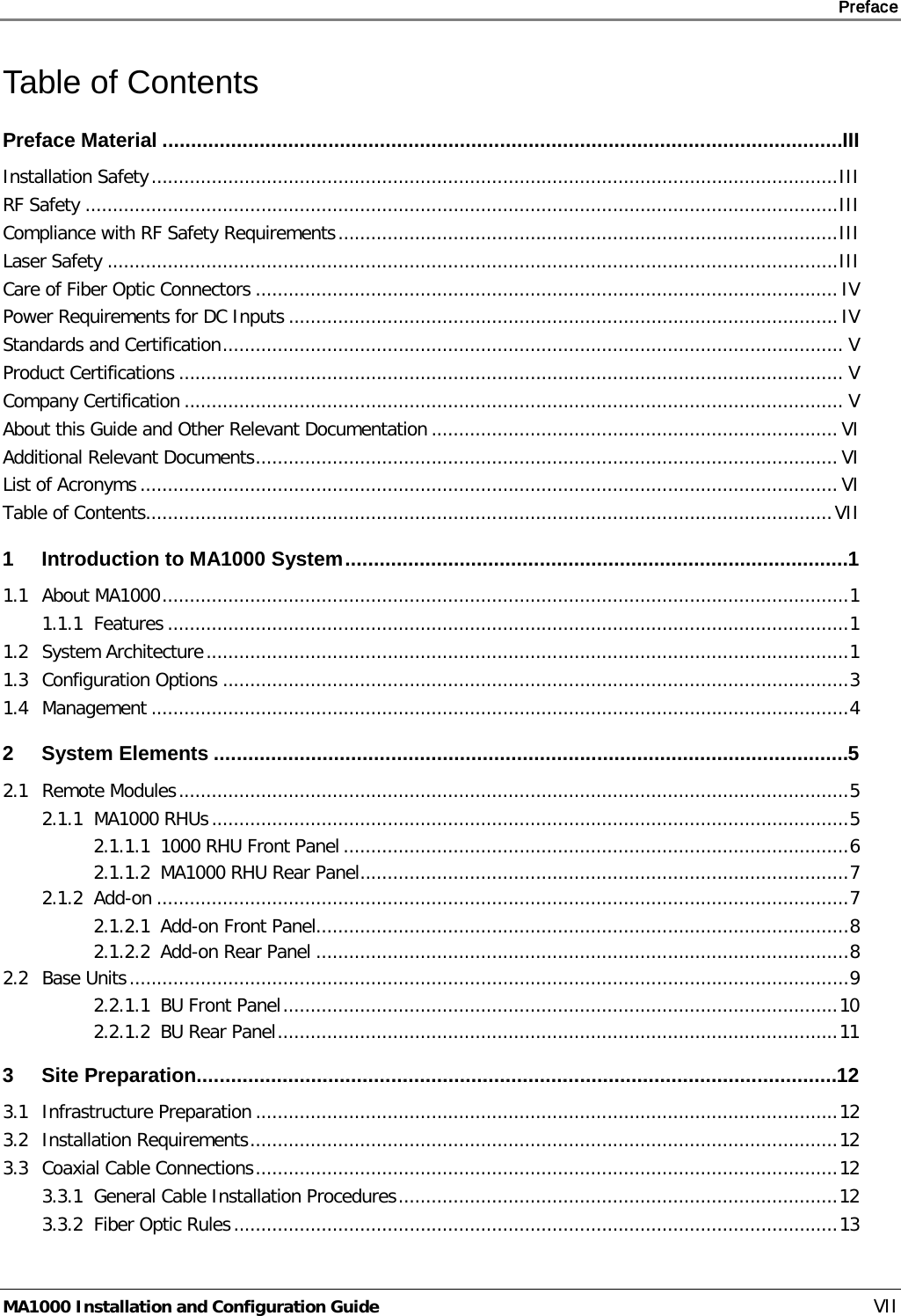     Preface       MA1000 Installation and Configuration Guide    VII Table of Contents Preface Material ....................................................................................................................... III Installation Safety ............................................................................................................................. III RF Safety ......................................................................................................................................... III Compliance with RF Safety Requirements ........................................................................................... III Laser Safety ..................................................................................................................................... III Care of Fiber Optic Connectors .......................................................................................................... IV Power Requirements for DC Inputs .................................................................................................... IV Standards and Certification ................................................................................................................. V Product Certifications ......................................................................................................................... V Company Certification ........................................................................................................................ V About this Guide and Other Relevant Documentation .......................................................................... VI Additional Relevant Documents .......................................................................................................... VI List of Acronyms ............................................................................................................................... VI Table of Contents............................................................................................................................. VII 1 Introduction to MA1000 System ........................................................................................ 1 1.1 About MA1000 ............................................................................................................................. 1 1.1.1 Features ............................................................................................................................ 1 1.2 System Architecture ..................................................................................................................... 1 1.3 Configuration Options .................................................................................................................. 3 1.4 Management ............................................................................................................................... 4 2 System Elements ............................................................................................................... 5 2.1 Remote Modules .......................................................................................................................... 5 2.1.1 MA1000 RHUs .................................................................................................................... 5 2.1.1.1 1000 RHU Front Panel ............................................................................................ 6 2.1.1.2 MA1000 RHU Rear Panel ......................................................................................... 7 2.1.2 Add-on .............................................................................................................................. 7 2.1.2.1 Add-on Front Panel................................................................................................. 8 2.1.2.2 Add-on Rear Panel ................................................................................................. 8 2.2 Base Units ................................................................................................................................... 9 2.2.1.1 BU Front Panel ..................................................................................................... 10 2.2.1.2 BU Rear Panel ...................................................................................................... 11 3 Site Preparation ................................................................................................................ 12 3.1 Infrastructure Preparation .......................................................................................................... 12 3.2 Installation Requirements ........................................................................................................... 12 3.3 Coaxial Cable Connections .......................................................................................................... 12 3.3.1 General Cable Installation Procedures ................................................................................ 12 3.3.2 Fiber Optic Rules .............................................................................................................. 13 