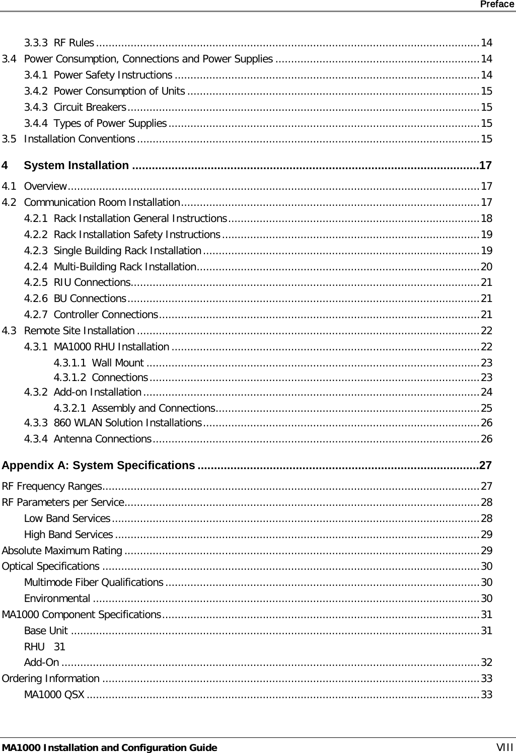     Preface       MA1000 Installation and Configuration Guide    VIII 3.3.3 RF Rules .......................................................................................................................... 14 3.4 Power Consumption, Connections and Power Supplies ................................................................. 14 3.4.1 Power Safety Instructions ................................................................................................. 14 3.4.2 Power Consumption of Units ............................................................................................. 15 3.4.3 Circuit Breakers ................................................................................................................ 15 3.4.4 Types of Power Supplies ................................................................................................... 15 3.5 Installation Conventions ............................................................................................................. 15 4 System Installation .......................................................................................................... 17 4.1 Overview ................................................................................................................................... 17 4.2 Communication Room Installation ............................................................................................... 17 4.2.1 Rack Installation General Instructions ................................................................................ 18 4.2.2 Rack Installation Safety Instructions .................................................................................. 19 4.2.3 Single Building Rack Installation ........................................................................................ 19 4.2.4 Multi-Building Rack Installation .......................................................................................... 20 4.2.5 RIU Connections ............................................................................................................... 21 4.2.6 BU Connections ................................................................................................................ 21 4.2.7 Controller Connections ...................................................................................................... 21 4.3 Remote Site Installation ............................................................................................................. 22 4.3.1 MA1000 RHU Installation .................................................................................................. 22 4.3.1.1 Wall Mount .......................................................................................................... 23 4.3.1.2 Connections ......................................................................................................... 23 4.3.2 Add-on Installation ........................................................................................................... 24 4.3.2.1 Assembly and Connections .................................................................................... 25 4.3.3 860 WLAN Solution Installations ........................................................................................ 26 4.3.4 Antenna Connections ........................................................................................................ 26 Appendix A: System Specifications ...................................................................................... 27 RF Frequency Ranges ........................................................................................................................ 27 RF Parameters per Service ................................................................................................................. 28 Low Band Services ..................................................................................................................... 28 High Band Services .................................................................................................................... 29 Absolute Maximum Rating ................................................................................................................. 29 Optical Specifications ........................................................................................................................ 30 Multimode Fiber Qualifications .................................................................................................... 30 Environmental ........................................................................................................................... 30 MA1000 Component Specifications ..................................................................................................... 31 Base Unit .................................................................................................................................. 31 RHU 31 Add-On ..................................................................................................................................... 32 Ordering Information ........................................................................................................................ 33 MA1000 QSX ............................................................................................................................. 33 