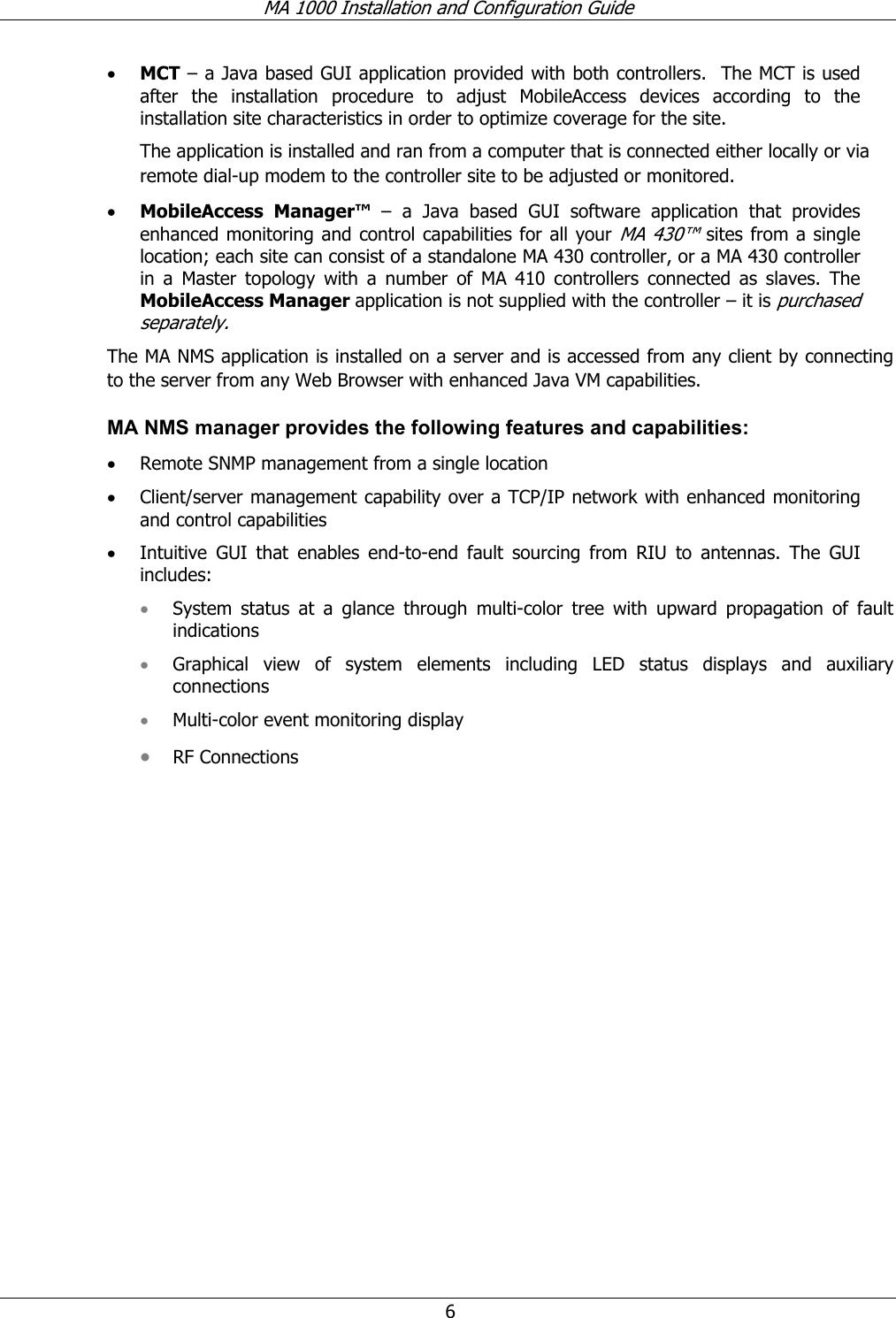 MA 1000 Installation and Configuration Guide  6 • MCT – a Java based GUI application provided with both controllers.  The MCT is used after the installation procedure to adjust MobileAccess devices according to the installation site characteristics in order to optimize coverage for the site. The application is installed and ran from a computer that is connected either locally or via remote dial-up modem to the controller site to be adjusted or monitored.  • MobileAccess Manager™ – a Java based GUI software application that provides enhanced monitoring and control capabilities for all your MA 430™ sites from a single location; each site can consist of a standalone MA 430 controller, or a MA 430 controller in a Master topology with a number of MA 410 controllers connected as slaves. The MobileAccess Manager application is not supplied with the controller – it is purchased separately.  The MA NMS application is installed on a server and is accessed from any client by connecting to the server from any Web Browser with enhanced Java VM capabilities.  MA NMS manager provides the following features and capabilities: • Remote SNMP management from a single location • Client/server management capability over a TCP/IP network with enhanced monitoring and control capabilities • Intuitive GUI that enables end-to-end fault sourcing from RIU to antennas. The GUI includes: • System status at a glance through multi-color tree with upward propagation of fault indications • Graphical view of system elements including LED status displays and auxiliary connections • Multi-color event monitoring display • RF Connections 