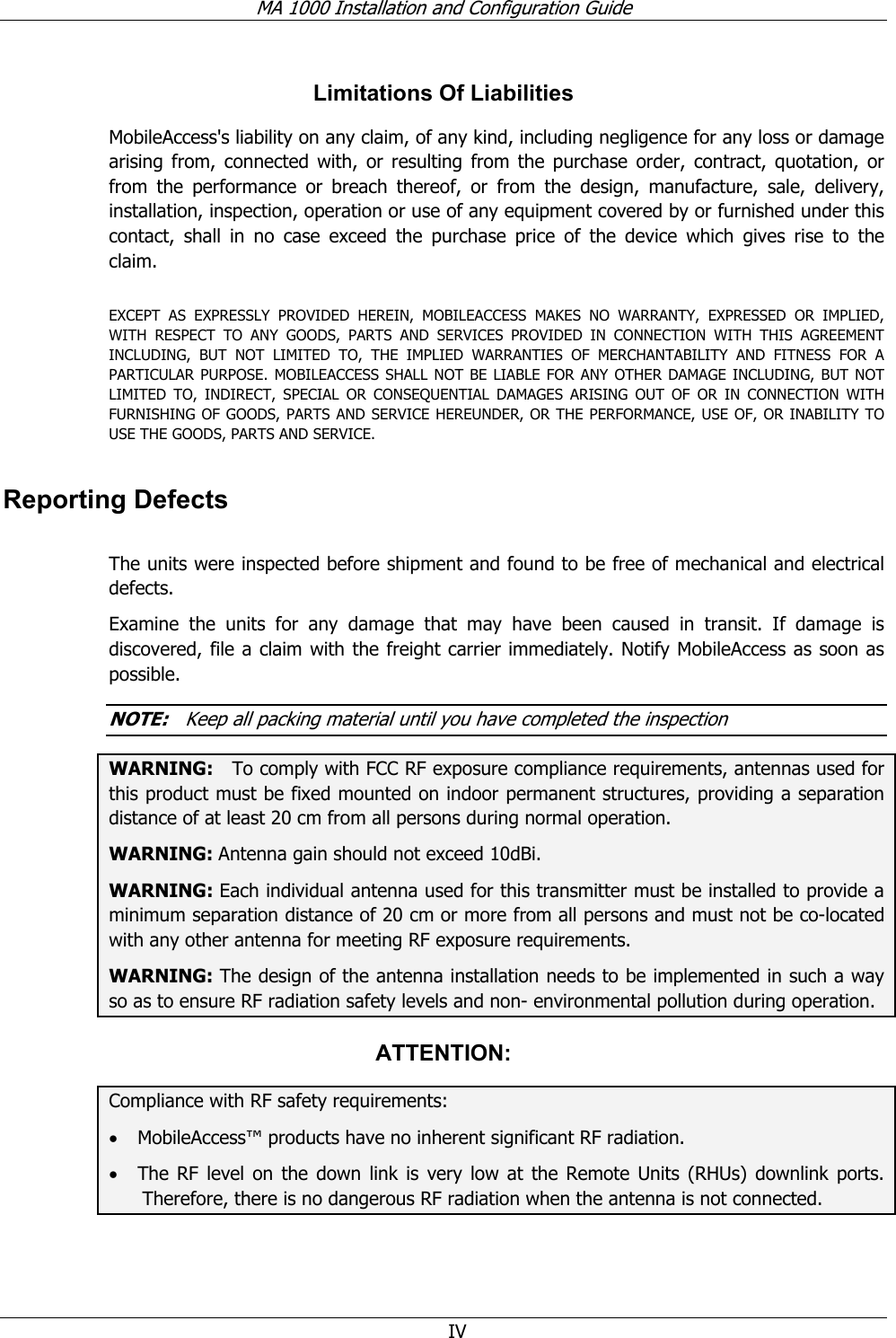 MA 1000 Installation and Configuration Guide  IV Limitations Of Liabilities MobileAccess&apos;s liability on any claim, of any kind, including negligence for any loss or damage arising from, connected with, or resulting from the purchase order, contract, quotation, or from the performance or breach thereof, or from the design, manufacture, sale, delivery, installation, inspection, operation or use of any equipment covered by or furnished under this contact, shall in no case exceed the purchase price of the device which gives rise to the claim.  EXCEPT AS EXPRESSLY PROVIDED HEREIN, MOBILEACCESS MAKES NO WARRANTY, EXPRESSED OR IMPLIED, WITH RESPECT TO ANY GOODS, PARTS AND SERVICES PROVIDED IN CONNECTION WITH THIS AGREEMENT INCLUDING, BUT NOT LIMITED TO, THE IMPLIED WARRANTIES OF MERCHANTABILITY AND FITNESS FOR A PARTICULAR PURPOSE. MOBILEACCESS SHALL NOT BE LIABLE FOR ANY OTHER DAMAGE INCLUDING, BUT NOT LIMITED TO, INDIRECT, SPECIAL OR CONSEQUENTIAL DAMAGES ARISING OUT OF OR IN CONNECTION WITH FURNISHING OF GOODS, PARTS AND SERVICE HEREUNDER, OR THE PERFORMANCE, USE OF, OR INABILITY TO USE THE GOODS, PARTS AND SERVICE. Reporting Defects  The units were inspected before shipment and found to be free of mechanical and electrical defects.   Examine the units for any damage that may have been caused in transit. If damage is discovered, file a claim with the freight carrier immediately. Notify MobileAccess as soon as possible.    NOTE:   Keep all packing material until you have completed the inspection WARNING:   To comply with FCC RF exposure compliance requirements, antennas used for this product must be fixed mounted on indoor permanent structures, providing a separation distance of at least 20 cm from all persons during normal operation. WARNING: Antenna gain should not exceed 10dBi. WARNING: Each individual antenna used for this transmitter must be installed to provide a minimum separation distance of 20 cm or more from all persons and must not be co-located with any other antenna for meeting RF exposure requirements. WARNING: The design of the antenna installation needs to be implemented in such a way so as to ensure RF radiation safety levels and non- environmental pollution during operation. ATTENTION: Compliance with RF safety requirements: • MobileAccess™ products have no inherent significant RF radiation. • The RF level on the down link is very low at the Remote Units (RHUs) downlink ports. Therefore, there is no dangerous RF radiation when the antenna is not connected. 