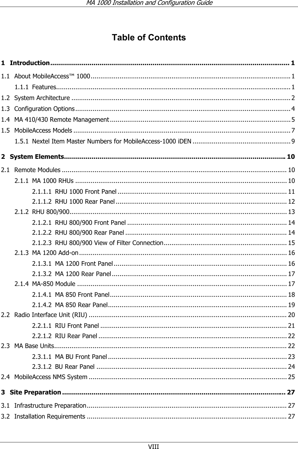 MA 1000 Installation and Configuration Guide  VIII Table of Contents 1 Introduction.......................................................................................................................... 1 1.1 About MobileAccess™ 1000........................................................................................................ 1 1.1.1 Features.......................................................................................................................... 1 1.2 System Architecture .................................................................................................................. 2 1.3 Configuration Options................................................................................................................ 4 1.4 MA 410/430 Remote Management ..............................................................................................5 1.5 MobileAccess Models ................................................................................................................. 7 1.5.1 Nextel Item Master Numbers for MobileAccess-1000 iDEN ................................................... 9 2 System Elements.................................................................................................................10 2.1 Remote Modules ..................................................................................................................... 10 2.1.1 MA 1000 RHUs .............................................................................................................. 10 2.1.1.1 RHU 1000 Front Panel ........................................................................................ 11 2.1.1.2 RHU 1000 Rear Panel ......................................................................................... 12 2.1.2 RHU 800/900................................................................................................................. 13 2.1.2.1 RHU 800/900 Front Panel ................................................................................... 14 2.1.2.2 RHU 800/900 Rear Panel .................................................................................... 14 2.1.2.3 RHU 800/900 View of Filter Connection................................................................ 15 2.1.3 MA 1200 Add-on............................................................................................................ 16 2.1.3.1 MA 1200 Front Panel.......................................................................................... 16 2.1.3.2 MA 1200 Rear Panel........................................................................................... 17 2.1.4 MA-850 Module ............................................................................................................. 17 2.1.4.1 MA 850 Front Panel............................................................................................ 18 2.1.4.2 MA 850 Rear Panel............................................................................................. 19 2.2 Radio Interface Unit (RIU) ....................................................................................................... 20 2.2.1.1 RIU Front Panel ................................................................................................. 21 2.2.1.2 RIU Rear Panel .................................................................................................. 22 2.3 MA Base Units......................................................................................................................... 22 2.3.1.1 MA BU Front Panel ............................................................................................. 23 2.3.1.2 BU Rear Panel ................................................................................................... 24 2.4 MobileAccess NMS System ....................................................................................................... 25 3 Site Preparation .................................................................................................................. 27 3.1 Infrastructure Preparation........................................................................................................ 27 3.2 Installation Requirements ........................................................................................................ 27 