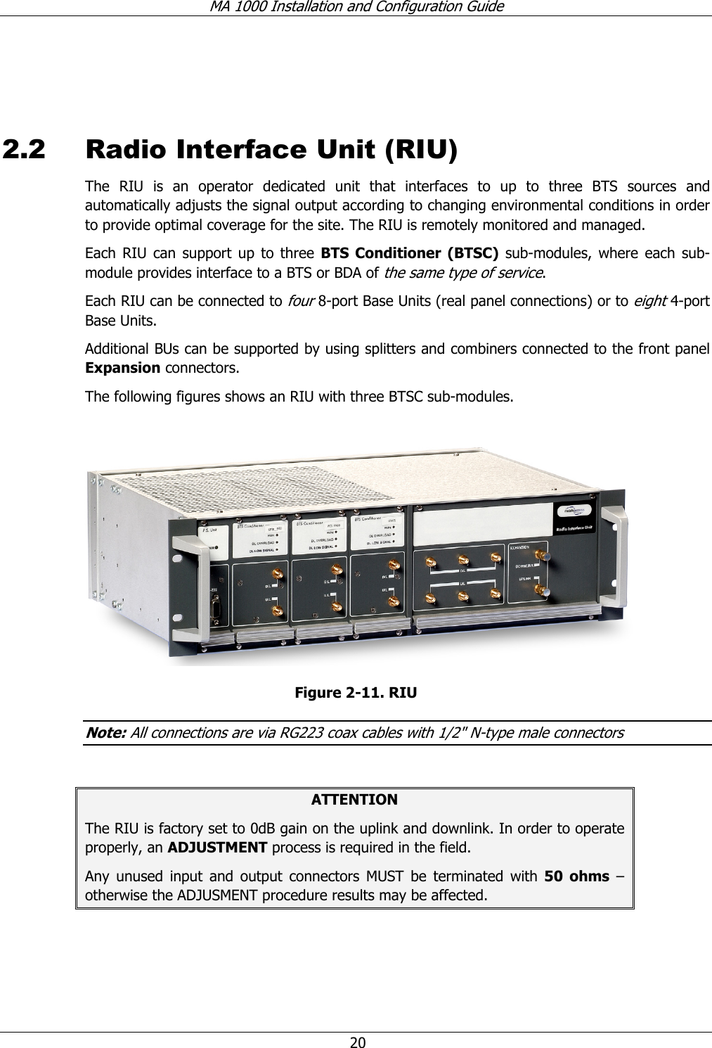 MA 1000 Installation and Configuration Guide  20   2.2 Radio Interface Unit (RIU) The RIU is an operator dedicated unit that interfaces to up to three BTS sources and automatically adjusts the signal output according to changing environmental conditions in order to provide optimal coverage for the site. The RIU is remotely monitored and managed. Each RIU can support up to three BTS Conditioner (BTSC) sub-modules, where each sub-module provides interface to a BTS or BDA of the same type of service.   Each RIU can be connected to four 8-port Base Units (real panel connections) or to eight 4-port Base Units.   Additional BUs can be supported by using splitters and combiners connected to the front panel Expansion connectors.  The following figures shows an RIU with three BTSC sub-modules.    Figure  2-11. RIU  Note: All connections are via RG223 coax cables with 1/2&quot; N-type male connectors  ATTENTION The RIU is factory set to 0dB gain on the uplink and downlink. In order to operate properly, an ADJUSTMENT process is required in the field. Any unused input and output connectors MUST be terminated with 50 ohms – otherwise the ADJUSMENT procedure results may be affected. 