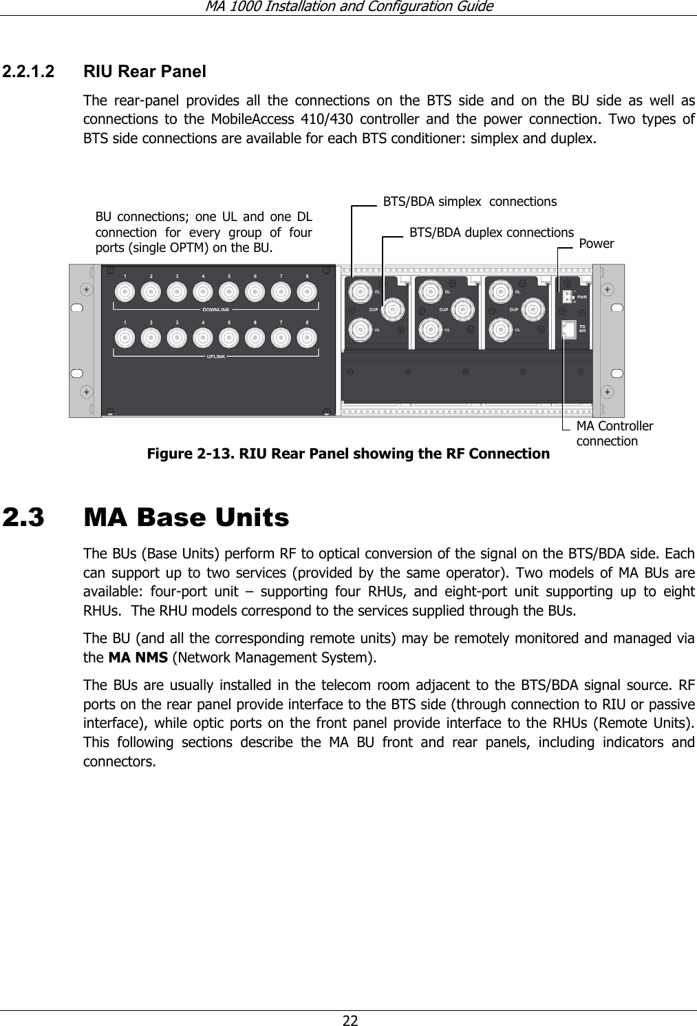 MA 1000 Installation and Configuration Guide  22 2.2.1.2  RIU Rear Panel The rear-panel provides all the connections on the BTS side and on the BU side as well as connections to the MobileAccess 410/430 controller and the power connection. Two types of BTS side connections are available for each BTS conditioner: simplex and duplex.     Figure  2-13. RIU Rear Panel showing the RF Connection 2.3 MA Base Units  The BUs (Base Units) perform RF to optical conversion of the signal on the BTS/BDA side. Each can support up to two services (provided by the same operator). Two models of MA BUs are available: four-port unit – supporting four RHUs, and eight-port unit supporting up to eight RHUs.  The RHU models correspond to the services supplied through the BUs.   The BU (and all the corresponding remote units) may be remotely monitored and managed via the MA NMS (Network Management System).  The BUs are usually installed in the telecom room adjacent to the BTS/BDA signal source. RF ports on the rear panel provide interface to the BTS side (through connection to RIU or passive interface), while optic ports on the front panel provide interface to the RHUs (Remote Units). This following sections describe the MA BU front and rear panels, including indicators and connectors. BU connections; one UL and one DL connection for every group of four ports (single OPTM) on the BU.   Power MA Controller connection BTS/BDA simplex  connections BTS/BDA duplex connections 