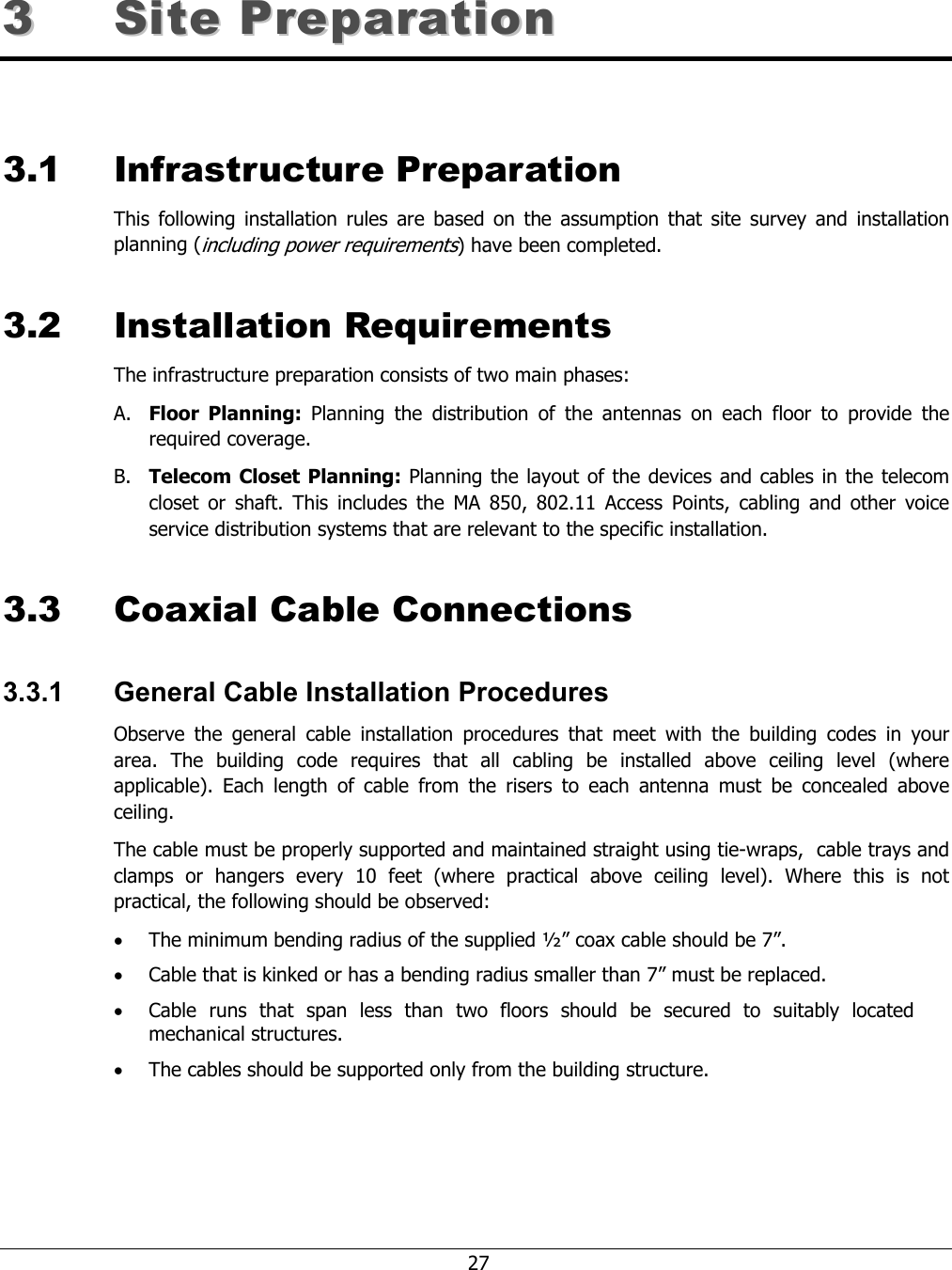    27 33  SSiittee  PPrreeppaarraattiioonn    3.1 Infrastructure Preparation This following installation rules are based on the assumption that site survey and installation planning (including power requirements) have been completed.  3.2 Installation Requirements The infrastructure preparation consists of two main phases: A. Floor Planning: Planning the distribution of the antennas on each floor to provide the required coverage.  B. Telecom Closet Planning: Planning the layout of the devices and cables in the telecom closet or shaft. This includes the MA 850, 802.11 Access Points, cabling and other voice service distribution systems that are relevant to the specific installation. 3.3 Coaxial Cable Connections 3.3.1  General Cable Installation Procedures Observe the general cable installation procedures that meet with the building codes in your area. The building code requires that all cabling be installed above ceiling level (where applicable). Each length of cable from the risers to each antenna must be concealed above ceiling.  The cable must be properly supported and maintained straight using tie-wraps,  cable trays and clamps or hangers every 10 feet (where practical above ceiling level). Where this is not practical, the following should be observed: • The minimum bending radius of the supplied ½” coax cable should be 7”. • Cable that is kinked or has a bending radius smaller than 7” must be replaced. • Cable runs that span less than two floors should be secured to suitably located mechanical structures. • The cables should be supported only from the building structure. 