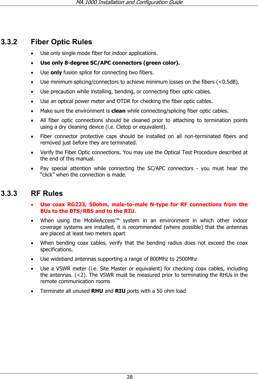 MA 1000 Installation and Configuration Guide  28  3.3.2  Fiber Optic Rules • Use only single mode fiber for indoor applications. • Use only 8-degree SC/APC connectors (green color). • Use only fusion splice for connecting two fibers. • Use minimum splicing/connectors to achieve minimum losses on the fibers (&lt;0.5dB). • Use precaution while installing, bending, or connecting fiber optic cables. • Use an optical power meter and OTDR for checking the fiber optic cables. • Make sure the environment is clean while connecting/splicing fiber optic cables.  • All fiber optic connections should be cleaned prior to attaching to termination points using a dry cleaning device (i.e. Cletop or equivalent). • Fiber connector protective caps should be installed on all non-terminated fibers and removed just before they are terminated. • Verify the Fiber Optic connections. You may use the Optical Test Procedure described at the end of this manual. • Pay special attention while connecting the SC/APC connectors - you must hear the “click” when the connection is made. 3.3.3 RF Rules • Use coax RG223, 50ohm, male-to-male N-type for RF connections from the BUs to the BTS/RBS and to the RIU. • When using the MobileAccess™ system in an environment in which other indoor coverage systems are installed, it is recommended (where possible) that the antennas are placed at least two meters apart  • When bending coax cables, verify that the bending radius does not exceed the coax specifications. • Use wideband antennas supporting a range of 800Mhz to 2500Mhz  • Use a VSWR meter (i.e. Site Master or equivalent) for checking coax cables, including the antennas. (&lt;2). The VSWR must be measured prior to terminating the RHUs in the remote communication rooms • Terminate all unused RHU and RIU ports with a 50 ohm load  