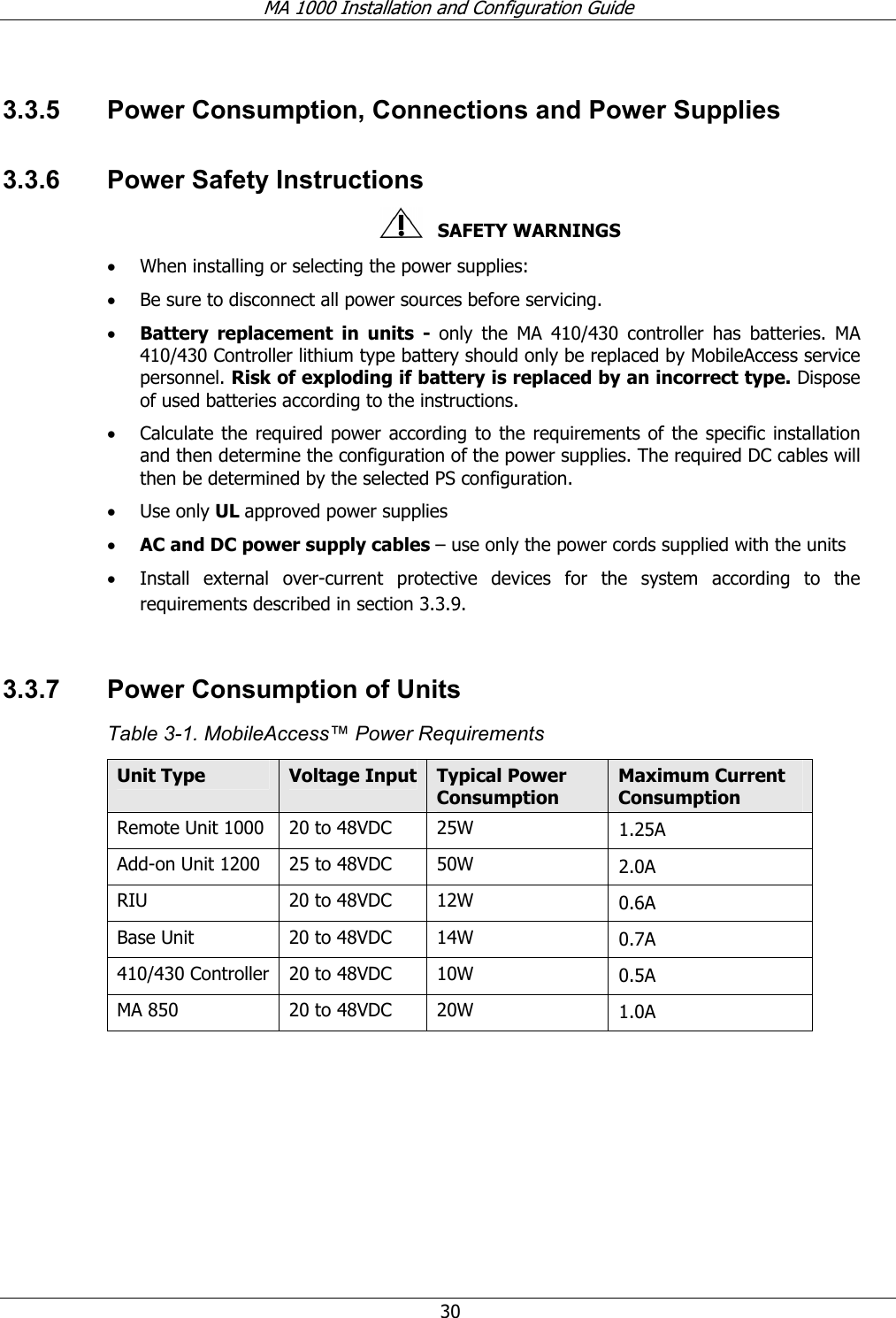 MA 1000 Installation and Configuration Guide  30 3.3.5  Power Consumption, Connections and Power Supplies 3.3.6  Power Safety Instructions    SAFETY WARNINGS • When installing or selecting the power supplies:  • Be sure to disconnect all power sources before servicing. • Battery replacement in units - only the MA 410/430 controller has batteries. MA 410/430 Controller lithium type battery should only be replaced by MobileAccess service personnel. Risk of exploding if battery is replaced by an incorrect type. Dispose of used batteries according to the instructions. • Calculate the required power according to the requirements of the specific installation and then determine the configuration of the power supplies. The required DC cables will then be determined by the selected PS configuration. • Use only UL approved power supplies  • AC and DC power supply cables – use only the power cords supplied with the units  • Install external over-current protective devices for the system according to the requirements described in section  3.3.9.  3.3.7  Power Consumption of Units Table  3-1. MobileAccess™ Power Requirements Unit Type  Voltage Input Typical Power Consumption Maximum Current Consumption Remote Unit 1000  20 to 48VDC  25W  1.25A Add-on Unit 1200  25 to 48VDC  50W  2.0A RIU  20 to 48VDC  12W  0.6A Base Unit  20 to 48VDC  14W  0.7A 410/430 Controller  20 to 48VDC  10W  0.5A MA 850  20 to 48VDC  20W  1.0A  