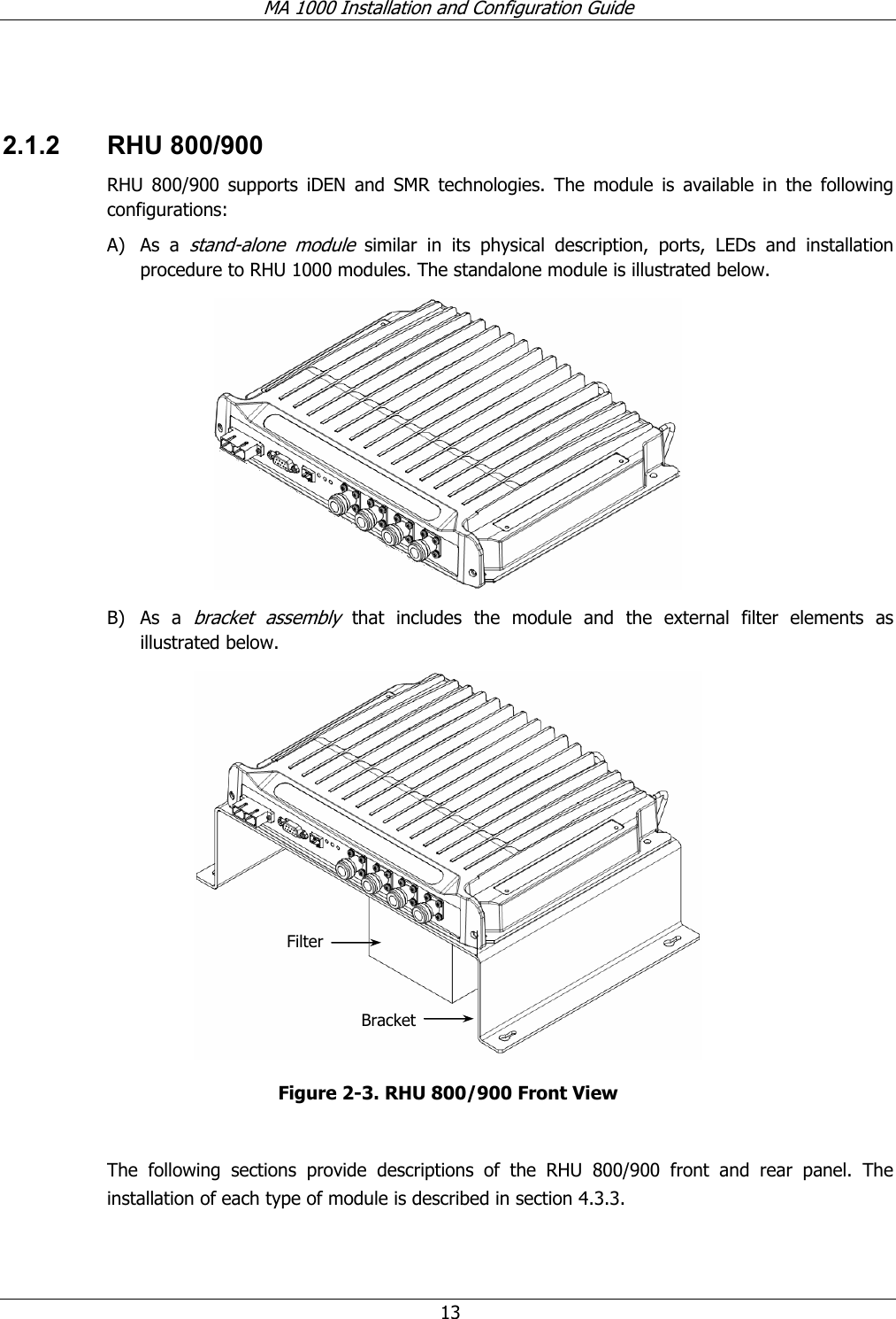 MA 1000 Installation and Configuration Guide  13  2.1.2 RHU 800/900 RHU 800/900 supports iDEN and SMR technologies. The module is available in the following configurations: A) As a stand-alone module similar in its physical description, ports, LEDs and installation procedure to RHU 1000 modules. The standalone module is illustrated below.  B) As a bracket assembly that includes the module and the external filter elements as illustrated below.    Figure  2-3. RHU 800/900 Front View  The following sections provide descriptions of the RHU 800/900 front and rear panel. The installation of each type of module is described in section  4.3.3.  BracketFilter