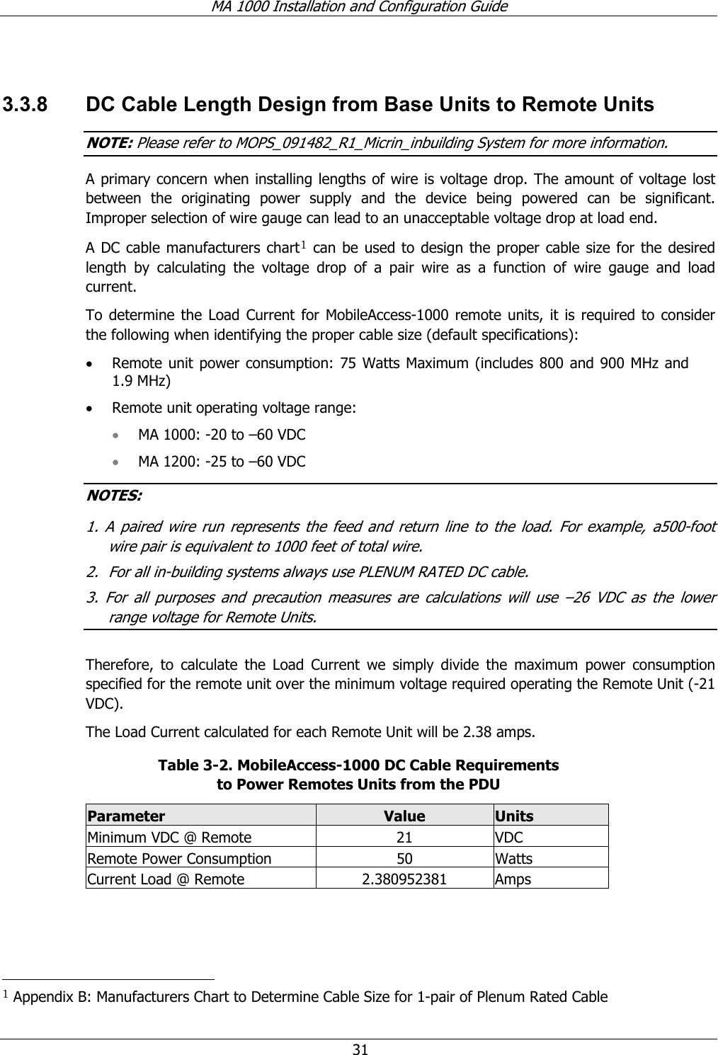 MA 1000 Installation and Configuration Guide  31  3.3.8  DC Cable Length Design from Base Units to Remote Units NOTE: Please refer to MOPS_091482_R1_Micrin_inbuilding System for more information. A primary concern when installing lengths of wire is voltage drop. The amount of voltage lost between the originating power supply and the device being powered can be significant. Improper selection of wire gauge can lead to an unacceptable voltage drop at load end.  A DC cable manufacturers chart1 can be used to design the proper cable size for the desired length by calculating the voltage drop of a pair wire as a function of wire gauge and load current. To determine the Load Current for MobileAccess-1000 remote units, it is required to consider the following when identifying the proper cable size (default specifications): • Remote unit power consumption: 75 Watts Maximum (includes 800 and 900 MHz and 1.9 MHz) • Remote unit operating voltage range:  • MA 1000: -20 to –60 VDC  • MA 1200: -25 to –60 VDC  NOTES:  1. A paired wire run represents the feed and return line to the load. For example, a500-foot wire pair is equivalent to 1000 feet of total wire. 2.  For all in-building systems always use PLENUM RATED DC cable. 3. For all purposes and precaution measures are calculations will use –26 VDC as the lower range voltage for Remote Units.  Therefore, to calculate the Load Current we simply divide the maximum power consumption specified for the remote unit over the minimum voltage required operating the Remote Unit (-21 VDC).  The Load Current calculated for each Remote Unit will be 2.38 amps. Table  3-2. MobileAccess-1000 DC Cable Requirements  to Power Remotes Units from the PDU Parameter  Value  Units Minimum VDC @ Remote  21  VDC Remote Power Consumption  50  Watts Current Load @ Remote  2.380952381  Amps                                                       1 Appendix B: Manufacturers Chart to Determine Cable Size for 1-pair of Plenum Rated Cable 