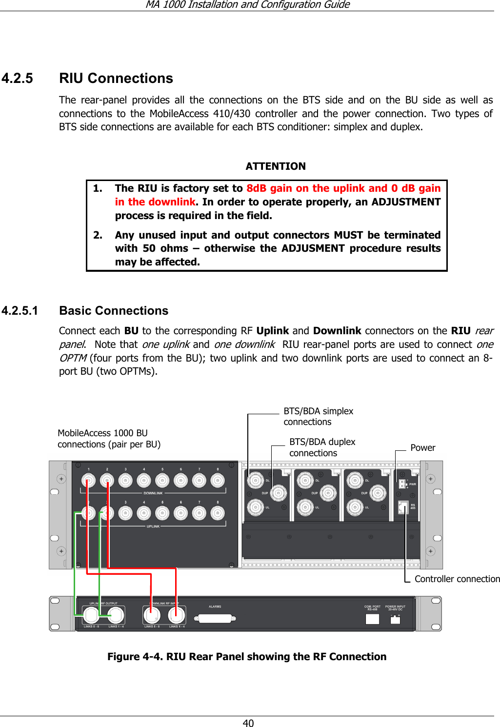 MA 1000 Installation and Configuration Guide  40  4.2.5 RIU Connections The rear-panel provides all the connections on the BTS side and on the BU side as well as connections to the MobileAccess 410/430 controller and the power connection. Two types of BTS side connections are available for each BTS conditioner: simplex and duplex.  ATTENTION 1. The RIU is factory set to 8dB gain on the uplink and 0 dB gain in the downlink. In order to operate properly, an ADJUSTMENT process is required in the field. 2. Any unused input and output connectors MUST be terminated with 50 ohms – otherwise the ADJUSMENT procedure results may be affected.  4.2.5.1 Basic Connections Connect each BU to the corresponding RF Uplink and Downlink connectors on the RIU rear panel.  Note that one uplink and one downlink  RIU rear-panel ports are used to connect one OPTM (four ports from the BU); two uplink and two downlink ports are used to connect an 8-port BU (two OPTMs).        Figure  4-4. RIU Rear Panel showing the RF Connection MobileAccess 1000 BU connections (pair per BU)  Power Controller connectionBTS/BDA duplex connectionsBTS/BDA simplex  connections 