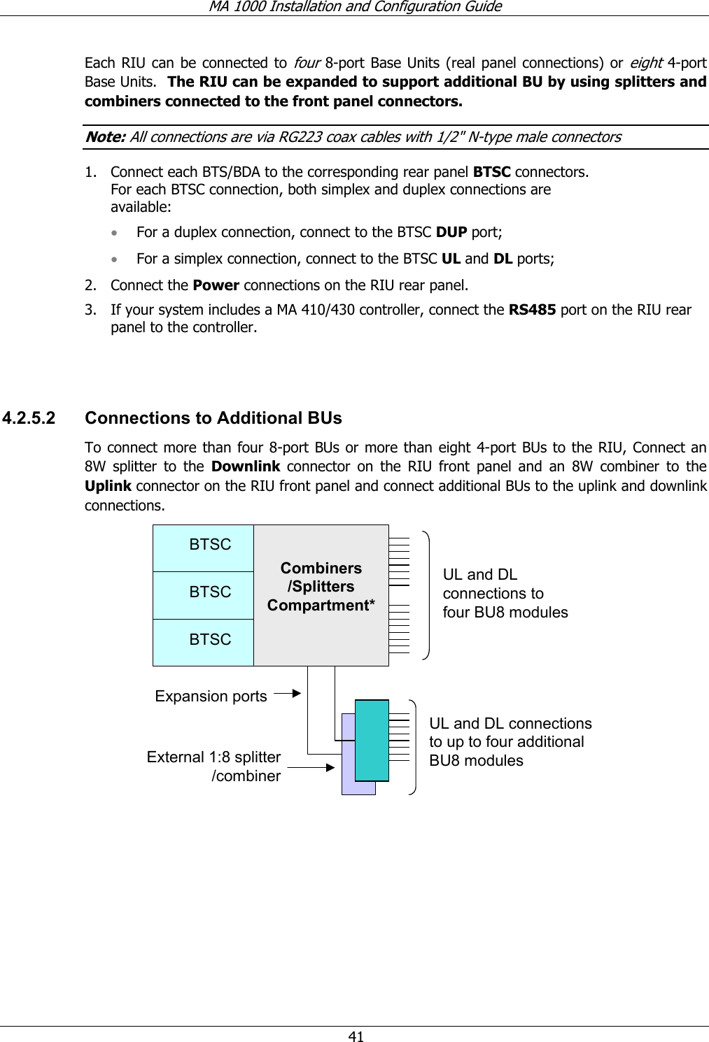 MA 1000 Installation and Configuration Guide  41 Each RIU can be connected to four 8-port Base Units (real panel connections) or eight 4-port Base Units.  The RIU can be expanded to support additional BU by using splitters and combiners connected to the front panel connectors.   Note: All connections are via RG223 coax cables with 1/2&quot; N-type male connectors 1. Connect each BTS/BDA to the corresponding rear panel BTSC connectors. For each BTSC connection, both simplex and duplex connections are available: • For a duplex connection, connect to the BTSC DUP port; • For a simplex connection, connect to the BTSC UL and DL ports;  2. Connect the Power connections on the RIU rear panel. 3. If your system includes a MA 410/430 controller, connect the RS485 port on the RIU rear panel to the controller.     4.2.5.2  Connections to Additional BUs  To connect more than four 8-port BUs or more than eight 4-port BUs to the RIU, Connect an 8W splitter to the Downlink  connector on the RIU front panel and an 8W combiner to the Uplink connector on the RIU front panel and connect additional BUs to the uplink and downlink connections.  Expansion portsBTSCBTSCBTSCBTSCBTSCBTSCCombiners /Splitters Compartment*UL and DL connections to four BU8 modulesUL and DL connections to up to four additional BU8 modulesExternal 1:8 splitter /combiner  