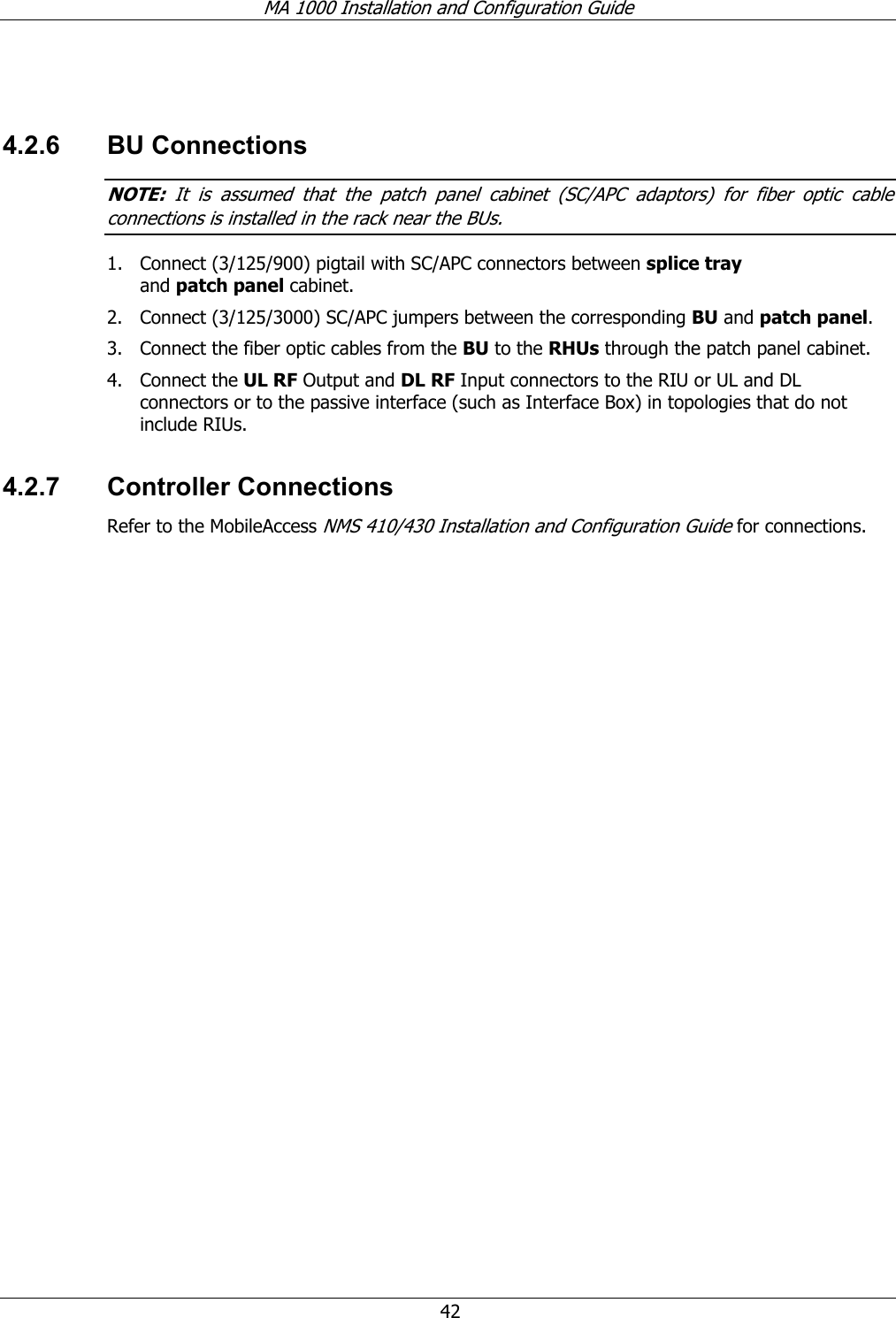 MA 1000 Installation and Configuration Guide  42  4.2.6 BU Connections NOTE:  It is assumed that the patch panel cabinet (SC/APC adaptors) for fiber optic cable connections is installed in the rack near the BUs.  1. Connect (3/125/900) pigtail with SC/APC connectors between splice tray and patch panel cabinet.  2. Connect (3/125/3000) SC/APC jumpers between the corresponding BU and patch panel.  3. Connect the fiber optic cables from the BU to the RHUs through the patch panel cabinet.  4. Connect the UL RF Output and DL RF Input connectors to the RIU or UL and DL connectors or to the passive interface (such as Interface Box) in topologies that do not include RIUs. 4.2.7 Controller Connections Refer to the MobileAccess NMS 410/430 Installation and Configuration Guide for connections. 