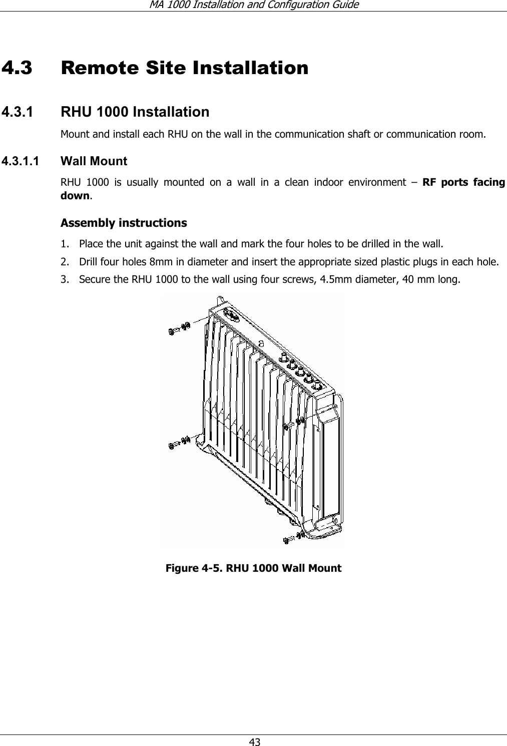 MA 1000 Installation and Configuration Guide  43 4.3 Remote Site Installation 4.3.1  RHU 1000 Installation  Mount and install each RHU on the wall in the communication shaft or communication room.  4.3.1.1 Wall Mount RHU 1000 is usually mounted on a wall in a clean indoor environment – RF ports facing down.  Assembly instructions 1. Place the unit against the wall and mark the four holes to be drilled in the wall. 2. Drill four holes 8mm in diameter and insert the appropriate sized plastic plugs in each hole.  3. Secure the RHU 1000 to the wall using four screws, 4.5mm diameter, 40 mm long.  Figure  4-5. RHU 1000 Wall Mount 