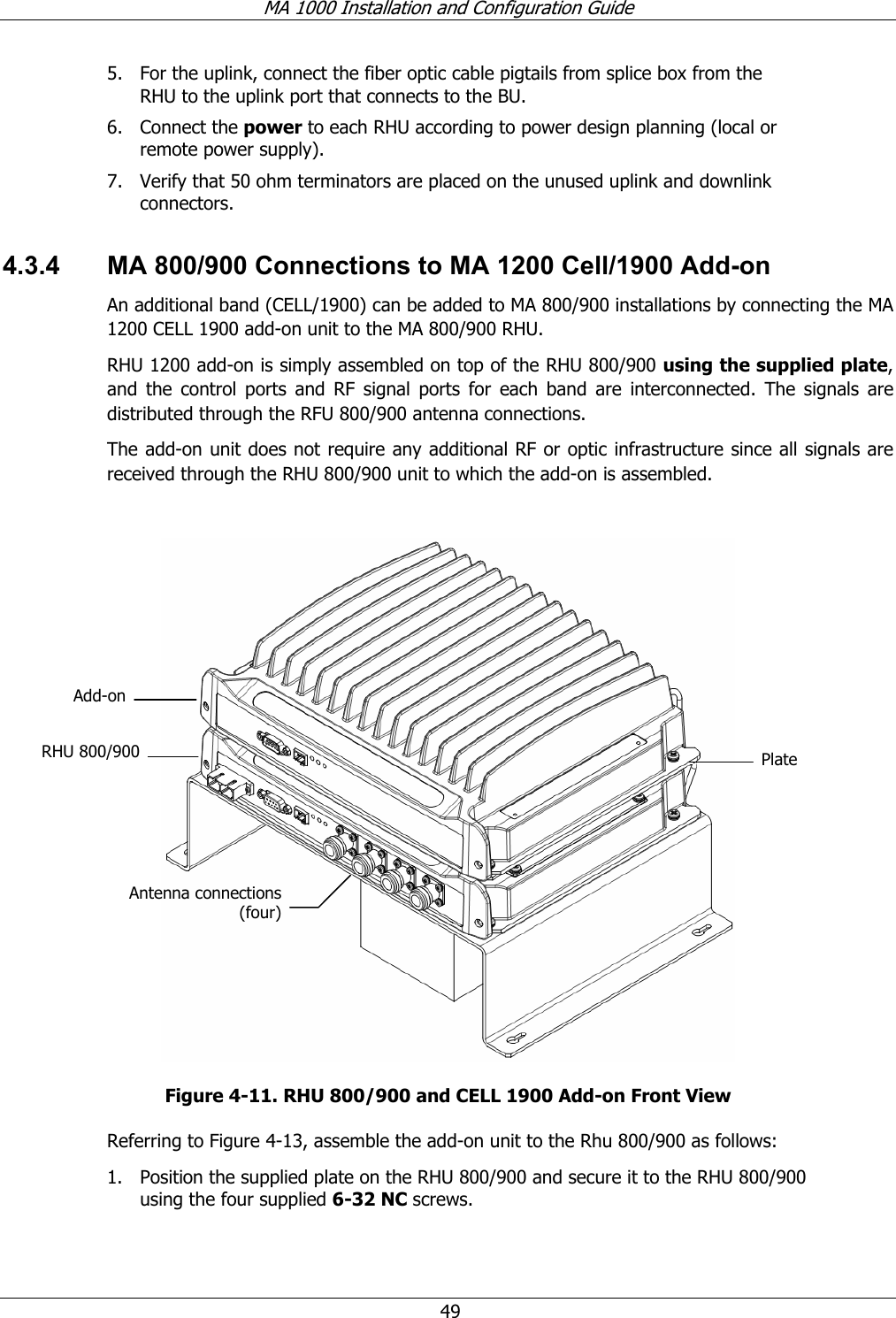 MA 1000 Installation and Configuration Guide  49 5. For the uplink, connect the fiber optic cable pigtails from splice box from the RHU to the uplink port that connects to the BU.  6. Connect the power to each RHU according to power design planning (local or remote power supply).   7. Verify that 50 ohm terminators are placed on the unused uplink and downlink connectors. 4.3.4  MA 800/900 Connections to MA 1200 Cell/1900 Add-on An additional band (CELL/1900) can be added to MA 800/900 installations by connecting the MA 1200 CELL 1900 add-on unit to the MA 800/900 RHU.  RHU 1200 add-on is simply assembled on top of the RHU 800/900 using the supplied plate, and the control ports and RF signal ports for each band are interconnected. The signals are distributed through the RFU 800/900 antenna connections.  The add-on unit does not require any additional RF or optic infrastructure since all signals are received through the RHU 800/900 unit to which the add-on is assembled.   Figure  4-11. RHU 800/900 and CELL 1900 Add-on Front View Referring to Figure  4-13, assemble the add-on unit to the Rhu 800/900 as follows: 1. Position the supplied plate on the RHU 800/900 and secure it to the RHU 800/900 using the four supplied 6-32 NC screws.  RHU 800/900 Antenna connections (four) PlateAdd-on 