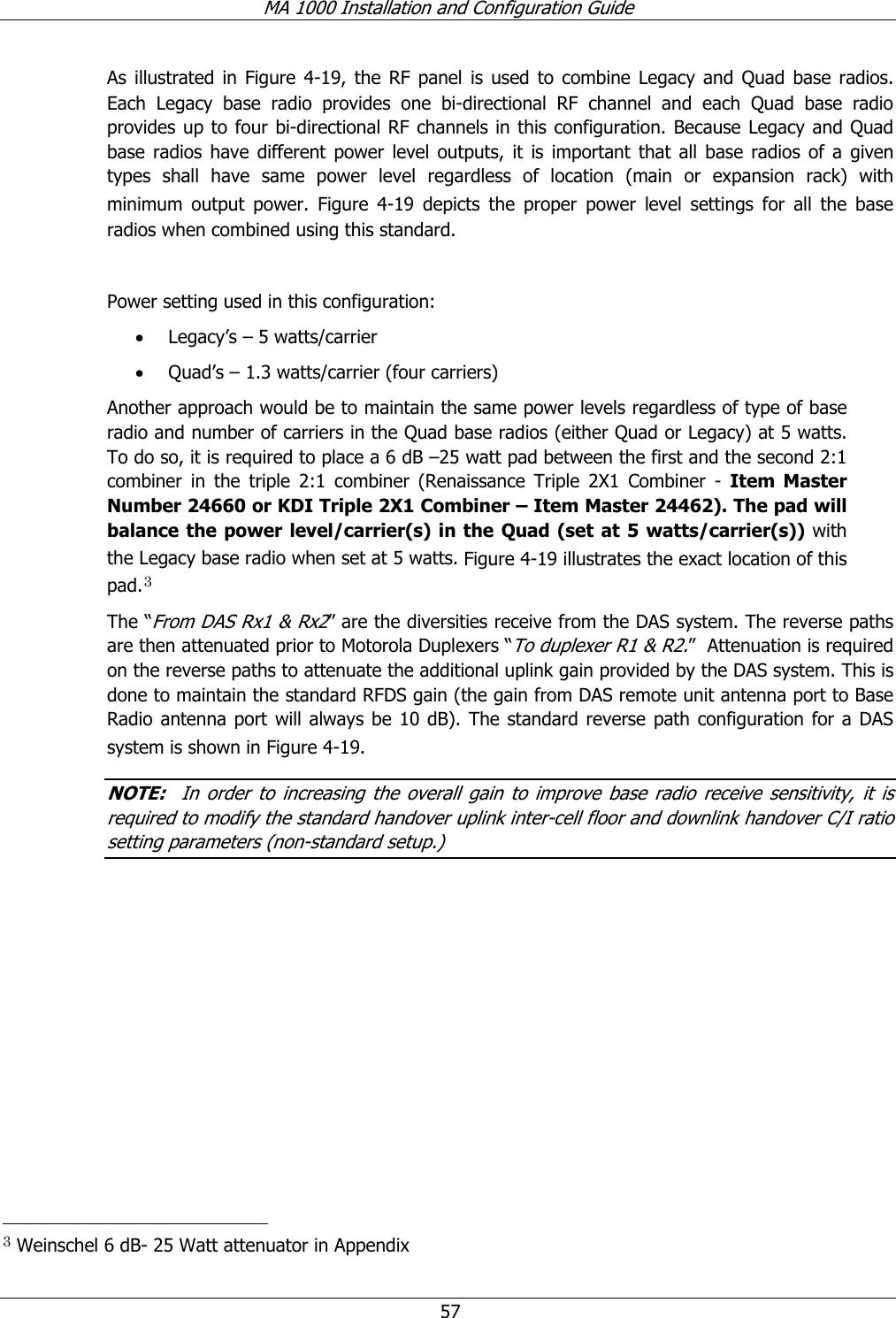 MA 1000 Installation and Configuration Guide  57 As illustrated in Figure  4-19, the RF panel is used to combine Legacy and Quad base radios. Each Legacy base radio provides one bi-directional RF channel and each Quad base radio provides up to four bi-directional RF channels in this configuration. Because Legacy and Quad base radios have different power level outputs, it is important that all base radios of a given types shall have same power level regardless of location (main or expansion rack) with minimum output power. Figure   4-19 depicts the proper power level settings for all the base radios when combined using this standard.  Power setting used in this configuration: • Legacy’s – 5 watts/carrier • Quad’s – 1.3 watts/carrier (four carriers) Another approach would be to maintain the same power levels regardless of type of base radio and number of carriers in the Quad base radios (either Quad or Legacy) at 5 watts. To do so, it is required to place a 6 dB –25 watt pad between the first and the second 2:1 combiner in the triple 2:1 combiner (Renaissance Triple 2X1 Combiner - Item Master Number 24660 or KDI Triple 2X1 Combiner – Item Master 24462). The pad will balance the power level/carrier(s) in the Quad (set at 5 watts/carrier(s)) with the Legacy base radio when set at 5 watts. Figure  4-19 illustrates the exact location of this pad.3 The “From DAS Rx1 &amp; Rx2” are the diversities receive from the DAS system. The reverse paths are then attenuated prior to Motorola Duplexers “To duplexer R1 &amp; R2.”  Attenuation is required on the reverse paths to attenuate the additional uplink gain provided by the DAS system. This is done to maintain the standard RFDS gain (the gain from DAS remote unit antenna port to Base Radio antenna port will always be 10 dB). The standard reverse path configuration for a DAS system is shown in Figure  4-19. NOTE:  In order to increasing the overall gain to improve base radio receive sensitivity, it is required to modify the standard handover uplink inter-cell floor and downlink handover C/I ratio setting parameters (non-standard setup.)                                                      3 Weinschel 6 dB- 25 Watt attenuator in Appendix 