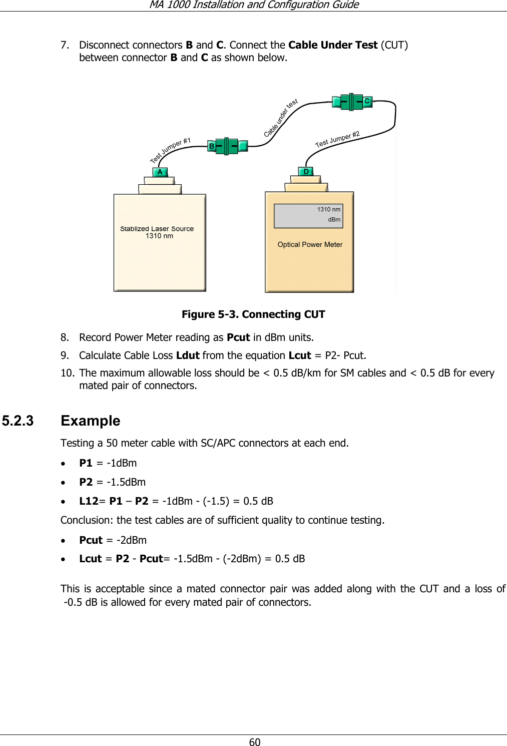 MA 1000 Installation and Configuration Guide  60 7. Disconnect connectors B and C. Connect the Cable Under Test (CUT) between connector B and C as shown below.   Figure  5-3. Connecting CUT 8. Record Power Meter reading as Pcut in dBm units.  9. Calculate Cable Loss Ldut from the equation Lcut = P2- Pcut.  10. The maximum allowable loss should be &lt; 0.5 dB/km for SM cables and &lt; 0.5 dB for every mated pair of connectors. 5.2.3 Example Testing a 50 meter cable with SC/APC connectors at each end. • P1 = -1dBm • P2 = -1.5dBm • L12= P1 – P2 = -1dBm - (-1.5) = 0.5 dB Conclusion: the test cables are of sufficient quality to continue testing. • Pcut = -2dBm • Lcut = P2 - Pcut= -1.5dBm - (-2dBm) = 0.5 dB  This is acceptable since a mated connector pair was added along with the CUT and a loss of   -0.5 dB is allowed for every mated pair of connectors.   