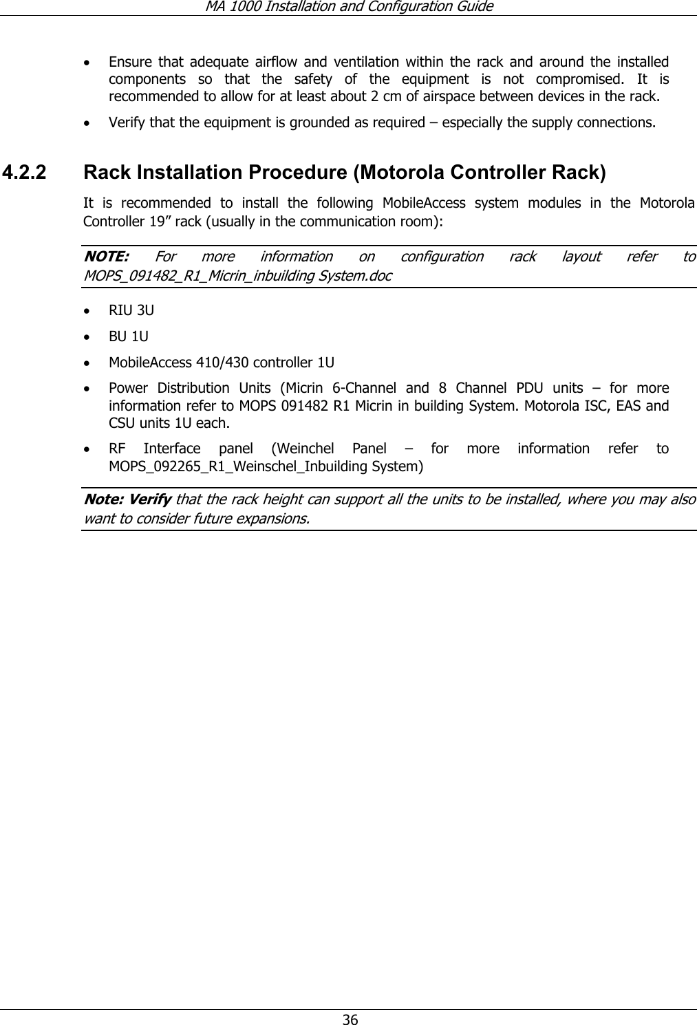 MA 1000 Installation and Configuration Guide  36 • Ensure that adequate airflow and ventilation within the rack and around the installed components so that the safety of the equipment is not compromised. It is recommended to allow for at least about 2 cm of airspace between devices in the rack. • Verify that the equipment is grounded as required – especially the supply connections. 4.2.2  Rack Installation Procedure (Motorola Controller Rack) It is recommended to install the following MobileAccess system modules in the Motorola Controller 19” rack (usually in the communication room): NOTE: For more information on configuration rack layout refer to MOPS_091482_R1_Micrin_inbuilding System.doc • RIU 3U • BU 1U  • MobileAccess 410/430 controller 1U • Power Distribution Units (Micrin 6-Channel and 8 Channel PDU units – for more information refer to MOPS 091482 R1 Micrin in building System. Motorola ISC, EAS and CSU units 1U each. • RF Interface panel (Weinchel Panel – for more information refer to MOPS_092265_R1_Weinschel_Inbuilding System)  Note: Verify that the rack height can support all the units to be installed, where you may also want to consider future expansions. 