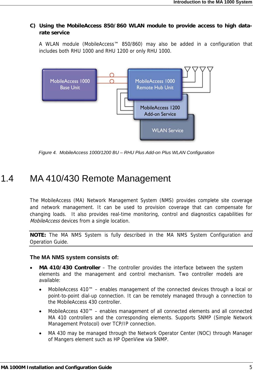 Introduction to the MA 1000 System  C) Using the MobileAccess 850/860 WLAN module to provide access to high data-rate service A WLAN module (MobileAccess™ 850/860) may also be added in a configuration that includes both RHU 1000 and RHU 1200 or only RHU 1000.    Figure 4.  MobileAccess 1000/1200 BU – RHU Plus Add-on Plus WLAN Configuration  1.4  MA 410/430 Remote Management  The MobileAccess (MA) Network Management System (NMS) provides complete site coverage and network management. It can be used to provision coverage that can compensate for changing loads.  It also provides real-time monitoring, control and diagnostics capabilities for MobileAccess devices from a single location.  NOTE:  The MA NMS System is fully described in the MA NMS System Configuration and Operation Guide. The MA NMS system consists of: • MA 410/430 Controller – The controller provides the interface between the system elements and the management and control mechanism. Two controller models are available: • MobileAccess 410™ – enables management of the connected devices through a local or point-to-point dial-up connection. It can be remotely managed through a connection to the MobileAccess 430 controller. • MobileAccess 430™ – enables management of all connected elements and all connected MA 410 controllers and the corresponding elements. Supports SNMP (Simple Network Management Protocol) over TCP/IP connection.  • MA 430 may be managed through the Network Operator Center (NOC) through Manager of Mangers element such as HP OpenView via SNMP. MA 1000M Installation and Configuration Guide    5 