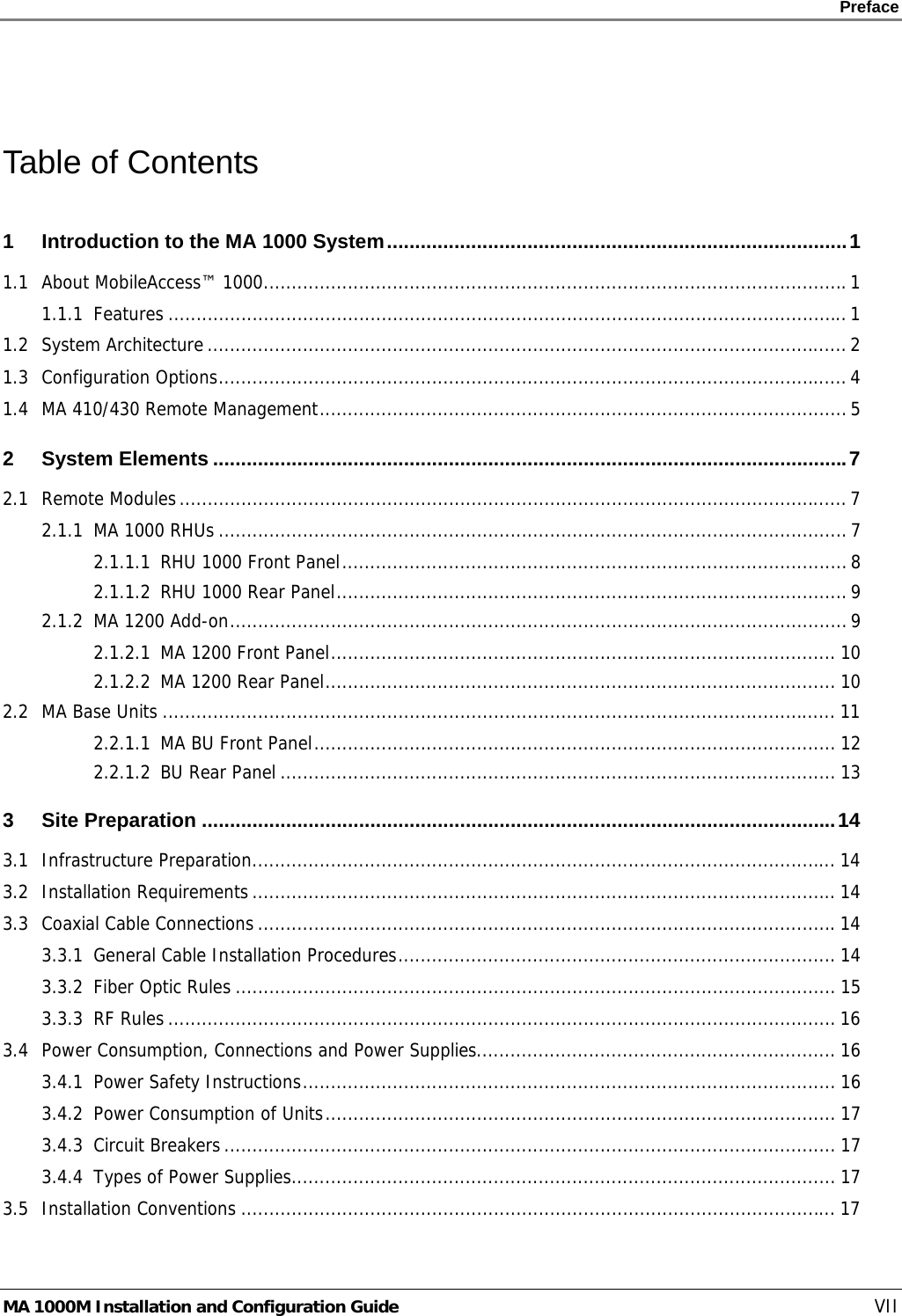    Preface      MA 1000M Installation and Configuration Guide    VII  Table of Contents 1 Introduction to the MA 1000 System..................................................................................1 1.1 About MobileAccess™ 1000........................................................................................................1 1.1.1 Features .........................................................................................................................1 1.2 System Architecture..................................................................................................................2 1.3 Configuration Options................................................................................................................4 1.4 MA 410/430 Remote Management.............................................................................................. 5 2 System Elements .................................................................................................................7 2.1 Remote Modules.......................................................................................................................7 2.1.1 MA 1000 RHUs ................................................................................................................7 2.1.1.1 RHU 1000 Front Panel..........................................................................................8 2.1.1.2 RHU 1000 Rear Panel...........................................................................................9 2.1.2 MA 1200 Add-on.............................................................................................................. 9 2.1.2.1 MA 1200 Front Panel.......................................................................................... 10 2.1.2.2 MA 1200 Rear Panel........................................................................................... 10 2.2 MA Base Units ........................................................................................................................ 11 2.2.1.1 MA BU Front Panel............................................................................................. 12 2.2.1.2 BU Rear Panel ................................................................................................... 13 3 Site Preparation .................................................................................................................14 3.1 Infrastructure Preparation........................................................................................................ 14 3.2 Installation Requirements........................................................................................................ 14 3.3 Coaxial Cable Connections .......................................................................................................14 3.3.1 General Cable Installation Procedures.............................................................................. 14 3.3.2 Fiber Optic Rules ........................................................................................................... 15 3.3.3 RF Rules ....................................................................................................................... 16 3.4 Power Consumption, Connections and Power Supplies................................................................ 16 3.4.1 Power Safety Instructions............................................................................................... 16 3.4.2 Power Consumption of Units........................................................................................... 17 3.4.3 Circuit Breakers............................................................................................................. 17 3.4.4 Types of Power Supplies................................................................................................. 17 3.5 Installation Conventions .......................................................................................................... 17 