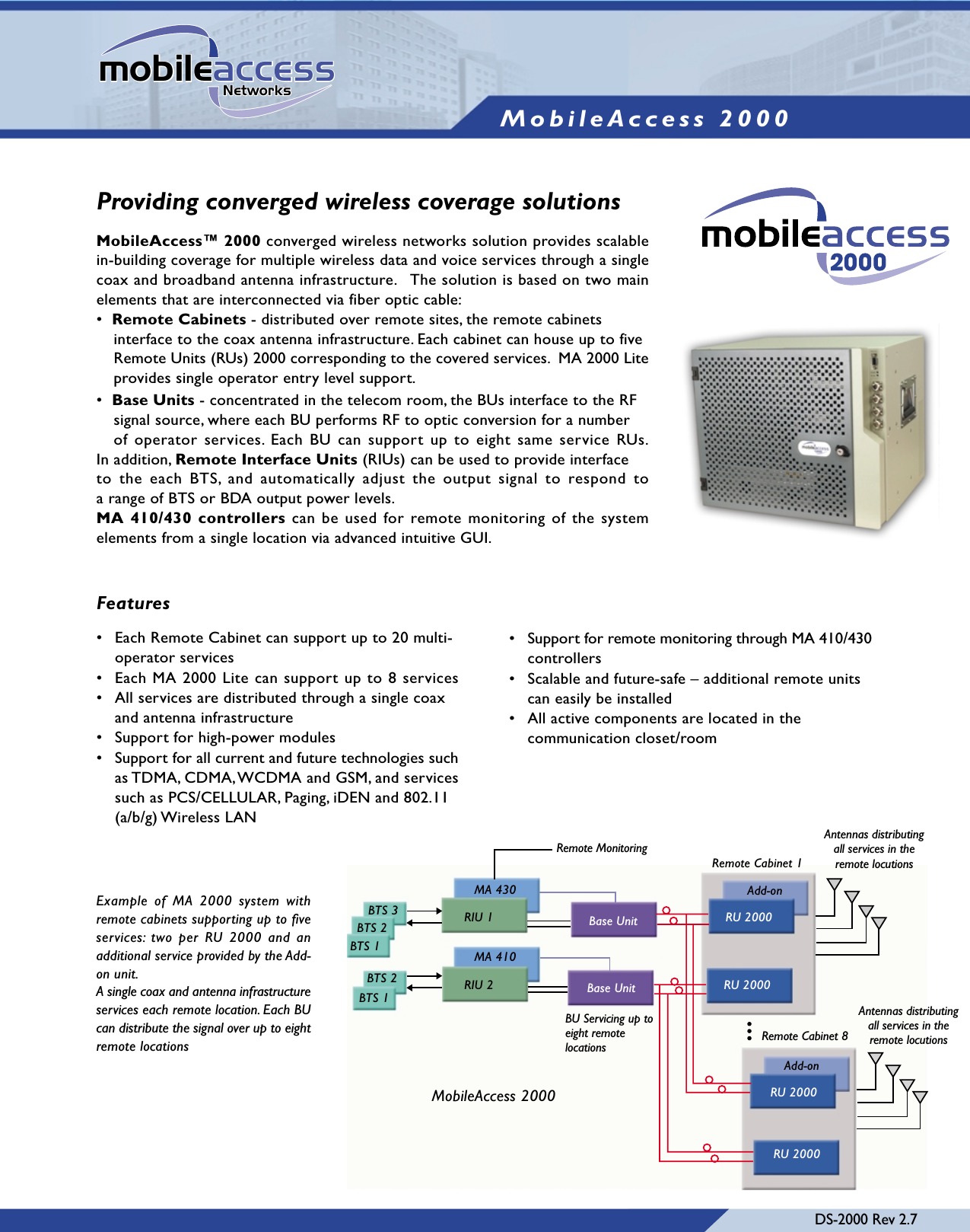 DS-2000 Rev 2.7Features• Support for remote monitoring through MA 410/430controllers• Scalable and future-safe – additional remote units can easily be installed• All active components are located in the communication closet/roomBTS 3BTS 2BTS 1BTS 2BTS 1RIU 2MA 410RIU 1MA 430Base UnitBase UnitRU 2000RU 2000Add-onRU 2000Add-onRU 2000Remote Cabinet 1Remote Cabinet 8Remote MonitoringBU Servicing up toeight remotelocationsAntennas distributingall services in theremote locutionsAntennas distributingall services in theremote locutionsMobileAccess 2000MobileAccess 2000mobileaccessNetworksProviding converged wireless coverage solutionsMobileAccess™ 2000 converged wireless networks solution provides scalablein-building coverage for multiple wireless data and voice services through a singlecoax and broadband antenna infrastructure.   The solution is based on two mainelements that are interconnected via fiber optic cable:•  Remote Cabinets - distributed over remote sites, the remote cabinets interface to the coax antenna infrastructure. Each cabinet can house up to fiveRemote Units (RUs) 2000 corresponding to the covered services.  MA 2000 Liteprovides single operator entry level support.•  Base Units - concentrated in the telecom room, the BUs interface to the RF signal source, where each BU performs RF to optic conversion for a number of operator services. Each BU can support up to eight same service RUs.In addition, Remote Interface Units (RIUs) can be used to provide interface to the each BTS, and automatically adjust the output signal to respond toa range of BTS or BDA output power levels.MA 410/430 controllers can be used for remote monitoring of the systemelements from a single location via advanced intuitive GUI.• Each Remote Cabinet can support up to 20 multi-operator services• Each MA 2000 Lite can support up to 8 services• All services are distributed through a single coax and antenna infrastructure• Support for high-power modules• Support for all current and future technologies suchas TDMA, CDMA, WCDMA and GSM, and servicessuch as PCS/CELLULAR, Paging, iDEN and 802.11 (a/b/g) Wireless LANExample of MA 2000 system withremote cabinets supporting up to fiveservices: two per RU 2000 and anadditional service provided by the Add-on unit.A single coax and antenna infrastructureservices each remote location. Each BUcan distribute the signal over up to eightremote locations