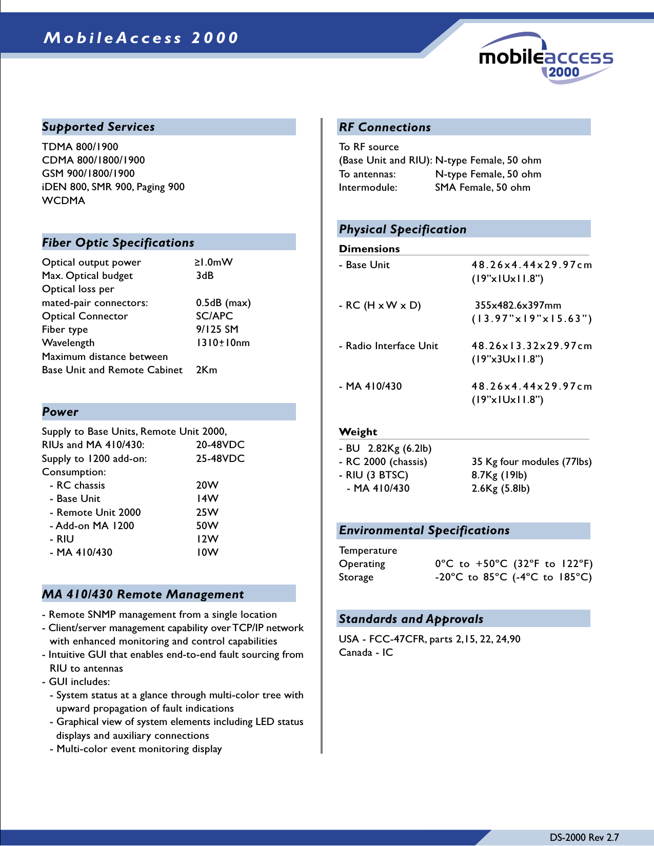 DS-2000 Rev 2.7MobileAccess 2000RF ConnectionsTo RF source(Base Unit and RIU): N-type Female, 50 ohmTo antennas:  N-type Female, 50 ohmIntermodule: SMA Female, 50 ohmPhysical SpecificationDimensions- Base Unit  48.26x4.44x29.97cm(19”x1Ux11.8”)- RC (H x W x D)          355x482.6x397mm                     (13.97”x19”x15.63”)- Radio Interface Unit  48.26x13.32x29.97cm(19”x3Ux11.8”)- MA 410/430   48.26x4.44x29.97cm(19”x1Ux11.8”)Weight- BU  2.82Kg (6.2lb)- RC 2000 (chassis) 35 Kg four modules (77lbs)- RIU (3 BTSC)  8.7Kg (19lb)- MA 410/430  2.6Kg (5.8lb)Environmental SpecificationsTemperatureOperating 0ºC to +50ºC (32ºF to 122ºF)Storage -20ºC to 85ºC (-4ºC to 185ºC)Standards and ApprovalsUSA - FCC-47CFR, parts 2,15, 22, 24,90Canada - ICSupported ServicesTDMA 800/1900CDMA 800/1800/1900GSM 900/1800/1900iDEN 800, SMR 900, Paging 900WCDMAFiber Optic SpecificationsOptical output power   1.0mWMax. Optical budget  3dBOptical loss permated-pair connectors:  0.5dB (max)Optical Connector SC/APCFiber type 9/125 SMWavelength 1310  10nmMaximum distance betweenBase Unit and Remote Cabinet 2KmPowerSupply to Base Units, Remote Unit 2000,RIUs and MA 410/430: 20-48VDCSupply to 1200 add-on: 25-48VDCConsumption:- RC chassis 20W- Base Unit  14W- Remote Unit 2000 25W- Add-on MA 1200 50W- RIU 12W- MA 410/430 10WMA 410/430 Remote Management- Remote SNMP management from a single location- Client/server management capability over TCP/IP networkwith enhanced monitoring and control capabilities- Intuitive GUI that enables end-to-end fault sourcing fromRIU to antennas- GUI includes:- System status at a glance through multi-color tree with  upward propagation of fault indications- Graphical view of system elements including LED status  displays and auxiliary connections- Multi-color event monitoring display