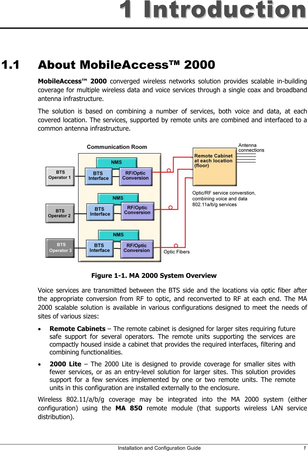 11  IInnttrroodduuccttiioonn  1.1 About MobileAccess™ 2000 MobileAccess™ 2000 converged wireless networks solution provides scalable in-building coverage for multiple wireless data and voice services through a single coax and broadband antenna infrastructure.     The solution is based on combining a number of services, both voice and data, at each covered location. The services, supported by remote units are combined and interfaced to a common antenna infrastructure.   Figure 1-1. MA 2000 System Overview Voice services are transmitted between the BTS side and the locations via optic fiber after the appropriate conversion from RF to optic, and reconverted to RF at each end. The MA 2000 scalable solution is available in various configurations designed to meet the needs of sites of various sizes:  •  Remote Cabinets – The remote cabinet is designed for larger sites requiring future safe support for several operators. The remote units supporting the services are compactly housed inside a cabinet that provides the required interfaces, filtering and combining functionalities. •  2000 Lite – The 2000 Lite is designed to provide coverage for smaller sites with fewer services, or as an entry-level solution for larger sites. This solution provides support for a few services implemented by one or two remote units. The remote units in this configuration are installed externally to the enclosure.  Wireless 802.11/a/b/g coverage may be integrated into the MA 2000 system (either configuration) using the MA 850 remote module (that supports wireless LAN service distribution).   Installation and Configuration Guide  1 