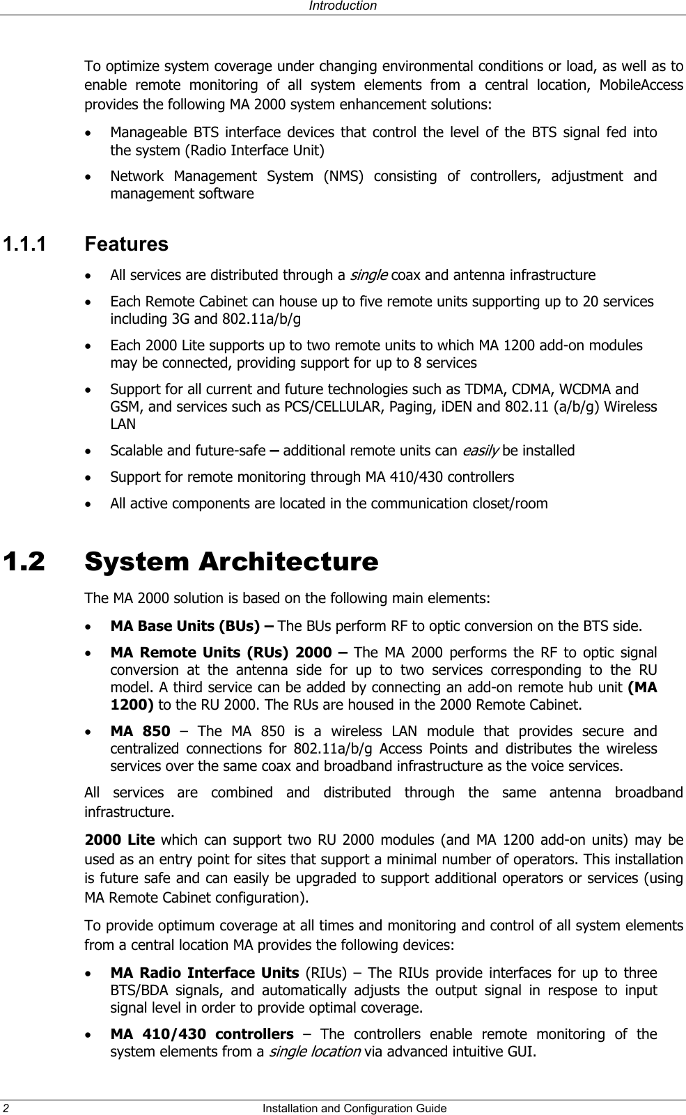 Introduction To optimize system coverage under changing environmental conditions or load, as well as to enable remote monitoring of all system elements from a central location, MobileAccess provides the following MA 2000 system enhancement solutions: •  Manageable BTS interface devices that control the level of the BTS signal fed into the system (Radio Interface Unit)  •  Network Management System (NMS) consisting of controllers, adjustment and management software  1.1.1 Features •  All services are distributed through a single coax and antenna infrastructure •  Each Remote Cabinet can house up to five remote units supporting up to 20 services including 3G and 802.11a/b/g •  Each 2000 Lite supports up to two remote units to which MA 1200 add-on modules may be connected, providing support for up to 8 services •  Support for all current and future technologies such as TDMA, CDMA, WCDMA and GSM, and services such as PCS/CELLULAR, Paging, iDEN and 802.11 (a/b/g) Wireless LAN  •  Scalable and future-safe – additional remote units can easily be installed  •  Support for remote monitoring through MA 410/430 controllers  •  All active components are located in the communication closet/room 1.2 System Architecture The MA 2000 solution is based on the following main elements:    •  MA Base Units (BUs) – The BUs perform RF to optic conversion on the BTS side.   •  MA Remote Units (RUs) 2000 – The MA 2000 performs the RF to optic signal conversion at the antenna side for up to two services corresponding to the RU model. A third service can be added by connecting an add-on remote hub unit (MA 1200) to the RU 2000. The RUs are housed in the 2000 Remote Cabinet. •  MA 850 – The MA 850 is a wireless LAN module that provides secure and centralized connections for 802.11a/b/g Access Points and distributes the wireless services over the same coax and broadband infrastructure as the voice services.   All services are combined and distributed through the same antenna broadband infrastructure.  2000 Lite which can support two RU 2000 modules (and MA 1200 add-on units) may be used as an entry point for sites that support a minimal number of operators. This installation is future safe and can easily be upgraded to support additional operators or services (using MA Remote Cabinet configuration). To provide optimum coverage at all times and monitoring and control of all system elements from a central location MA provides the following devices: •  MA Radio Interface Units (RIUs) – The RIUs provide interfaces for up to three BTS/BDA signals, and automatically adjusts the output signal in respose to input signal level in order to provide optimal coverage.   •  MA 410/430 controllers – The controllers enable remote monitoring of the system elements from a single location via advanced intuitive GUI. 2  Installation and Configuration Guide   