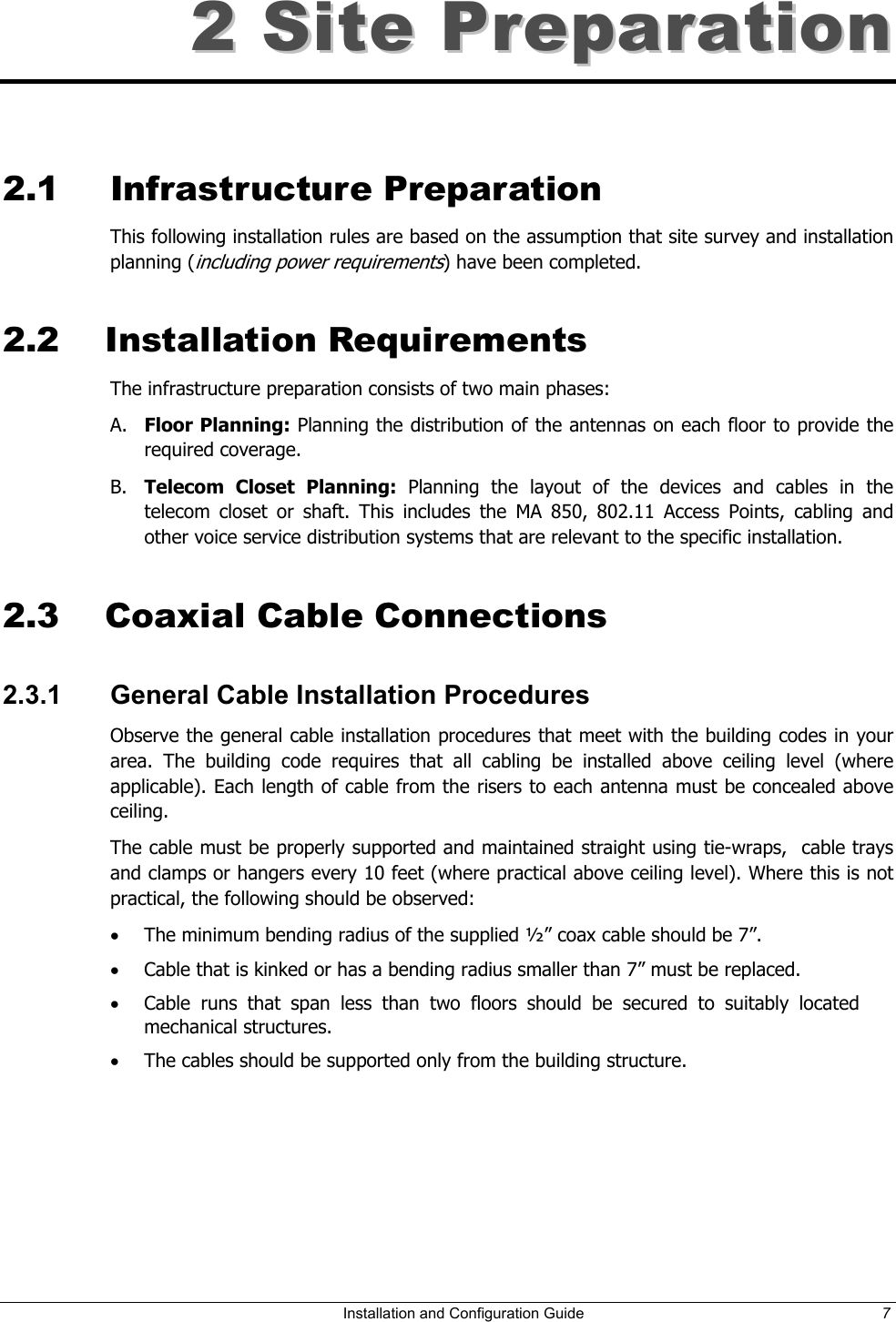 22  SSiittee  PPrreeppaarraattiioonn    2.1 Infrastructure Preparation This following installation rules are based on the assumption that site survey and installation planning (including power requirements) have been completed.  2.2 Installation Requirements The infrastructure preparation consists of two main phases: A.  Floor Planning: Planning the distribution of the antennas on each floor to provide the required coverage.  B.  Telecom Closet Planning: Planning the layout of the devices and cables in the telecom closet or shaft. This includes the MA 850, 802.11 Access Points, cabling and other voice service distribution systems that are relevant to the specific installation. 2.3  Coaxial Cable Connections 2.3.1  General Cable Installation Procedures Observe the general cable installation procedures that meet with the building codes in your area. The building code requires that all cabling be installed above ceiling level (where applicable). Each length of cable from the risers to each antenna must be concealed above ceiling.  The cable must be properly supported and maintained straight using tie-wraps,  cable trays and clamps or hangers every 10 feet (where practical above ceiling level). Where this is not practical, the following should be observed: •  The minimum bending radius of the supplied ½” coax cable should be 7”. •  Cable that is kinked or has a bending radius smaller than 7” must be replaced. •  Cable runs that span less than two floors should be secured to suitably located mechanical structures. •  The cables should be supported only from the building structure.   Installation and Configuration Guide  7 