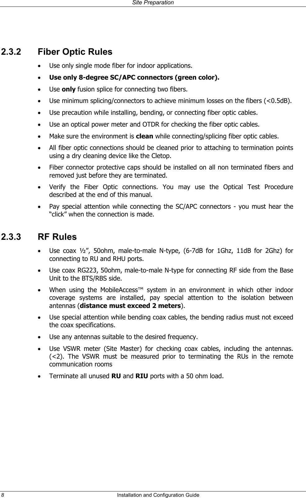 Site Preparation  2.3.2  Fiber Optic Rules •  Use only single mode fiber for indoor applications. •  Use only 8-degree SC/APC connectors (green color). •  Use only fusion splice for connecting two fibers. •  Use minimum splicing/connectors to achieve minimum losses on the fibers (&lt;0.5dB). •  Use precaution while installing, bending, or connecting fiber optic cables. •  Use an optical power meter and OTDR for checking the fiber optic cables. •  Make sure the environment is clean while connecting/splicing fiber optic cables.  •  All fiber optic connections should be cleaned prior to attaching to termination points using a dry cleaning device like the Cletop. •  Fiber connector protective caps should be installed on all non terminated fibers and removed just before they are terminated. •  Verify the Fiber Optic connections. You may use the Optical Test Procedure described at the end of this manual. •  Pay special attention while connecting the SC/APC connectors - you must hear the “click” when the connection is made. 2.3.3 RF Rules •  Use coax ½”, 50ohm, male-to-male N-type, (6-7dB for 1Ghz, 11dB for 2Ghz) for connecting to RU and RHU ports. •  Use coax RG223, 50ohm, male-to-male N-type for connecting RF side from the Base Unit to the BTS/RBS side. •  When using the MobileAccess™ system in an environment in which other indoor coverage systems are installed, pay special attention to the isolation between antennas (distance must exceed 2 meters). •  Use special attention while bending coax cables, the bending radius must not exceed the coax specifications. •  Use any antennas suitable to the desired frequency. •  Use VSWR meter (Site Master) for checking coax cables, including the antennas. (&lt;2). The VSWR must be measured prior to terminating the RUs in the remote communication rooms •  Terminate all unused RU and RIU ports with a 50 ohm load.  8  Installation and Configuration Guide   