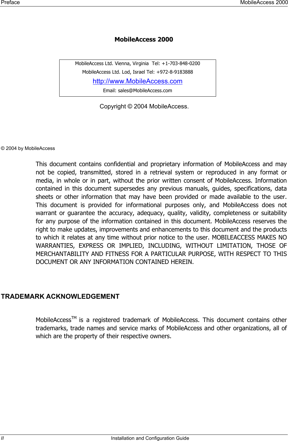 Preface     MobileAccess 2000    MobileAccess 2000     MobileAccess Ltd. Vienna, Virginia  Tel: +1-703-848-0200 MobileAccess Ltd. Lod, Israel Tel: +972-8-9183888 http://www.MobileAccess.com Email: sales@MobileAccess.com Copyright © 2004 MobileAccess.    © 2004 by MobileAccess  This document contains confidential and proprietary information of MobileAccess and may not be copied, transmitted, stored in a retrieval system or reproduced in any format or media, in whole or in part, without the prior written consent of MobileAccess. Information contained in this document supersedes any previous manuals, guides, specifications, data sheets or other information that may have been provided or made available to the user. This document is provided for informational purposes only, and MobileAccess does not warrant or guarantee the accuracy, adequacy, quality, validity, completeness or suitability for any purpose of the information contained in this document. MobileAccess reserves the right to make updates, improvements and enhancements to this document and the products to which it relates at any time without prior notice to the user. MOBILEACCESS MAKES NO WARRANTIES, EXPRESS OR IMPLIED, INCLUDING, WITHOUT LIMITATION, THOSE OF MERCHANTABILITY AND FITNESS FOR A PARTICULAR PURPOSE, WITH RESPECT TO THIS DOCUMENT OR ANY INFORMATION CONTAINED HEREIN.  TRADEMARK ACKNOWLEDGEMENT  MobileAccessTM  is a registered trademark of MobileAccess. This document contains other trademarks, trade names and service marks of MobileAccess and other organizations, all of which are the property of their respective owners. II  Installation and Configuration Guide   