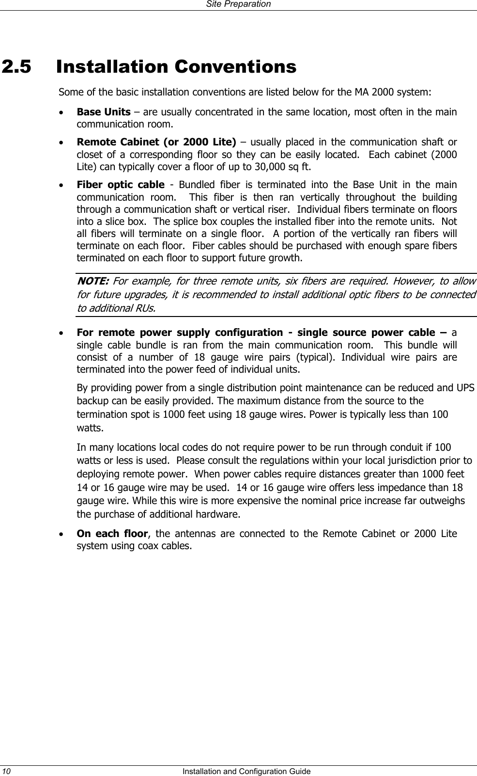 Site Preparation 2.5 Installation Conventions Some of the basic installation conventions are listed below for the MA 2000 system: •  Base Units – are usually concentrated in the same location, most often in the main communication room.  •  Remote Cabinet (or 2000 Lite) – usually placed in the communication shaft or closet of a corresponding floor so they can be easily located.  Each cabinet (2000 Lite) can typically cover a floor of up to 30,000 sq ft.  •  Fiber optic cable - Bundled fiber is terminated into the Base Unit in the main communication room.  This fiber is then ran vertically throughout the building through a communication shaft or vertical riser.  Individual fibers terminate on floors into a slice box.  The splice box couples the installed fiber into the remote units.  Not all fibers will terminate on a single floor.  A portion of the vertically ran fibers will terminate on each floor.  Fiber cables should be purchased with enough spare fibers terminated on each floor to support future growth.  NOTE: For example, for three remote units, six fibers are required. However  to allow ,for future upgrades, it is recommended to install additional optic fibers to be connected to additional RUs.  •  For remote power supply configuration - single source power cable – a single cable bundle is ran from the main communication room.  This bundle will consist of a number of 18 gauge wire pairs (typical). Individual wire pairs are terminated into the power feed of individual units.   By providing power from a single distribution point maintenance can be reduced and UPS backup can be easily provided. The maximum distance from the source to the termination spot is 1000 feet using 18 gauge wires. Power is typically less than 100 watts.  In many locations local codes do not require power to be run through conduit if 100 watts or less is used.  Please consult the regulations within your local jurisdiction prior to deploying remote power.  When power cables require distances greater than 1000 feet 14 or 16 gauge wire may be used.  14 or 16 gauge wire offers less impedance than 18 gauge wire. While this wire is more expensive the nominal price increase far outweighs the purchase of additional hardware.  •  On each floor, the antennas are connected to the Remote Cabinet or 2000 Lite system using coax cables.   10  Installation and Configuration Guide   