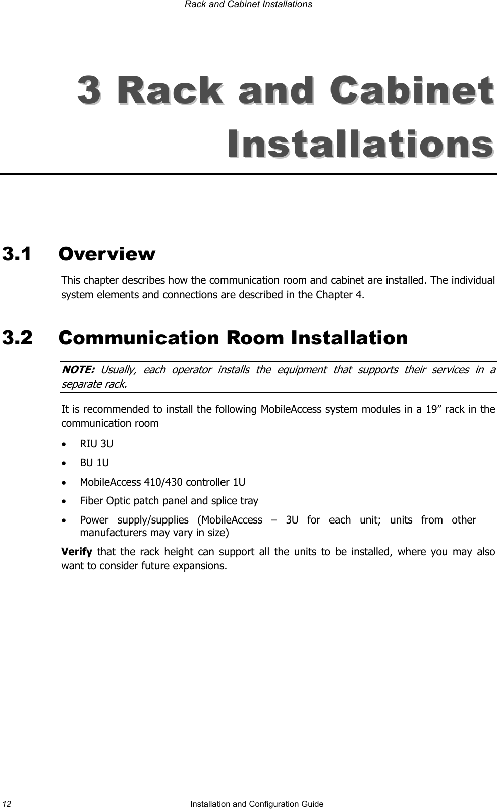 Rack and Cabinet Installations 33  RRaacckk  aanndd  CCaabbiinneett  IInnssttaallllaattiioonnss     3.1 Overview This chapter describes how the communication room and cabinet are installed. The individual system elements and connections are described in the Chapter 4. 3.2  Communication Room Installation NOTE:  Usually, each operator installs the equipment that supports their services in a separa e rackt . It is recommended to install the following MobileAccess system modules in a 19” rack in the communication room •  RIU 3U •  BU 1U  •  MobileAccess 410/430 controller 1U •  Fiber Optic patch panel and splice tray •  Power supply/supplies (MobileAccess – 3U for each unit; units from other manufacturers may vary in size) Verify that the rack height can support all the units to be installed, where you may also want to consider future expansions. 12  Installation and Configuration Guide   