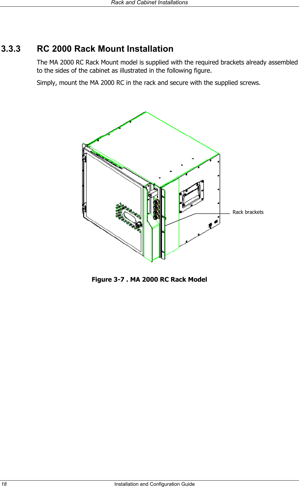 Rack and Cabinet Installations  3.3.3  RC 2000 Rack Mount Installation The MA 2000 RC Rack Mount model is supplied with the required brackets already assembled to the sides of the cabinet as illustrated in the following figure. Simply, mount the MA 2000 RC in the rack and secure with the supplied screws.   Rack brackets Figure 3-7 . MA 2000 RC Rack Model 18  Installation and Configuration Guide   