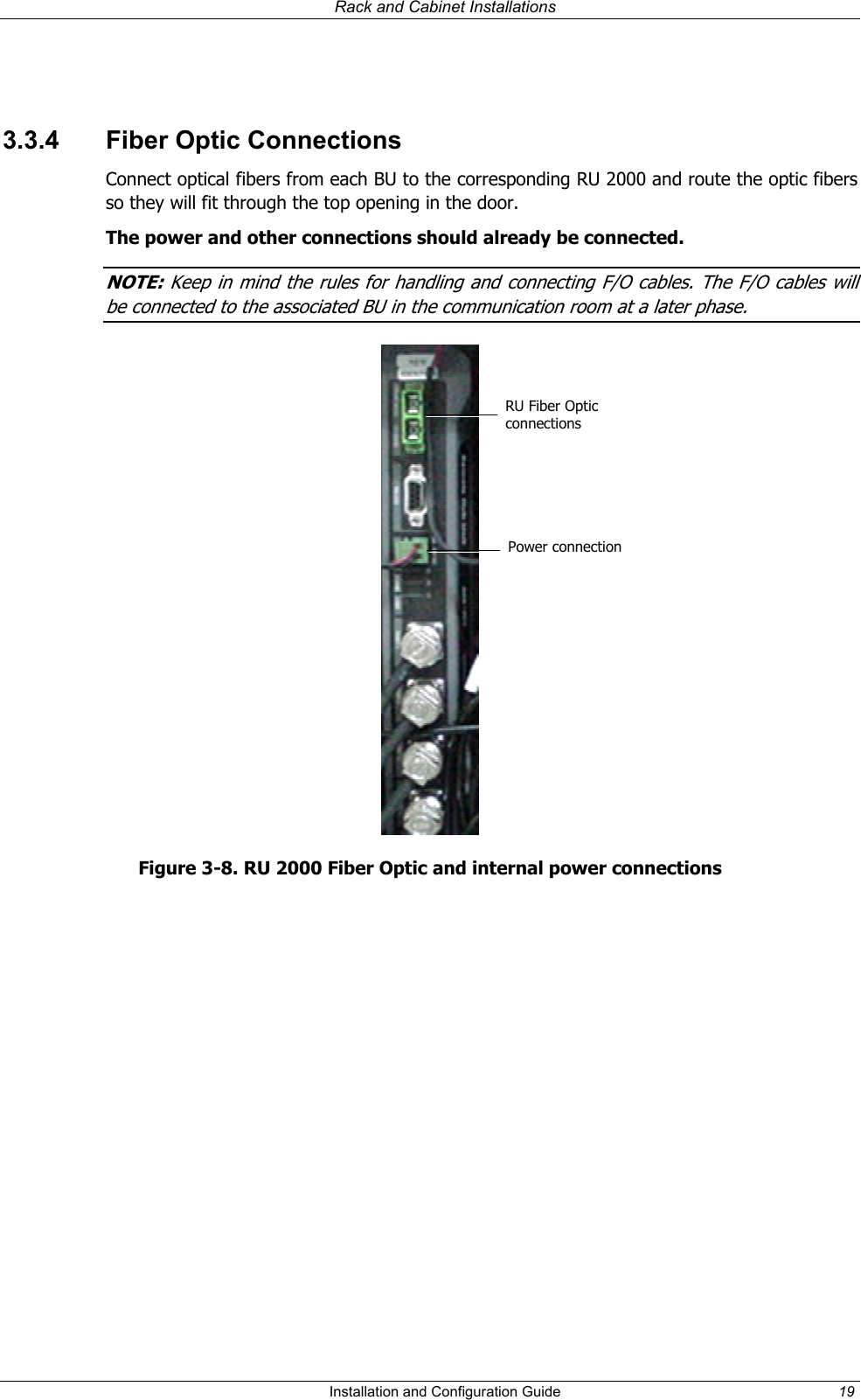   Rack and Cabinet Installations   3.3.4  Fiber Optic Connections Connect optical fibers from each BU to the corresponding RU 2000 and route the optic fibers so they will fit through the top opening in the door. The power and other connections should already be connected. NOTE: Keep in mind the rules for handling and connecting F/O cables. The F/O cables will be connected to the associated BU in the communication room at a later phase.   RU Fiber Optic connections Power connectionFigure 3-8. RU 2000 Fiber Optic and internal power connections   Installation and Configuration Guide  19 