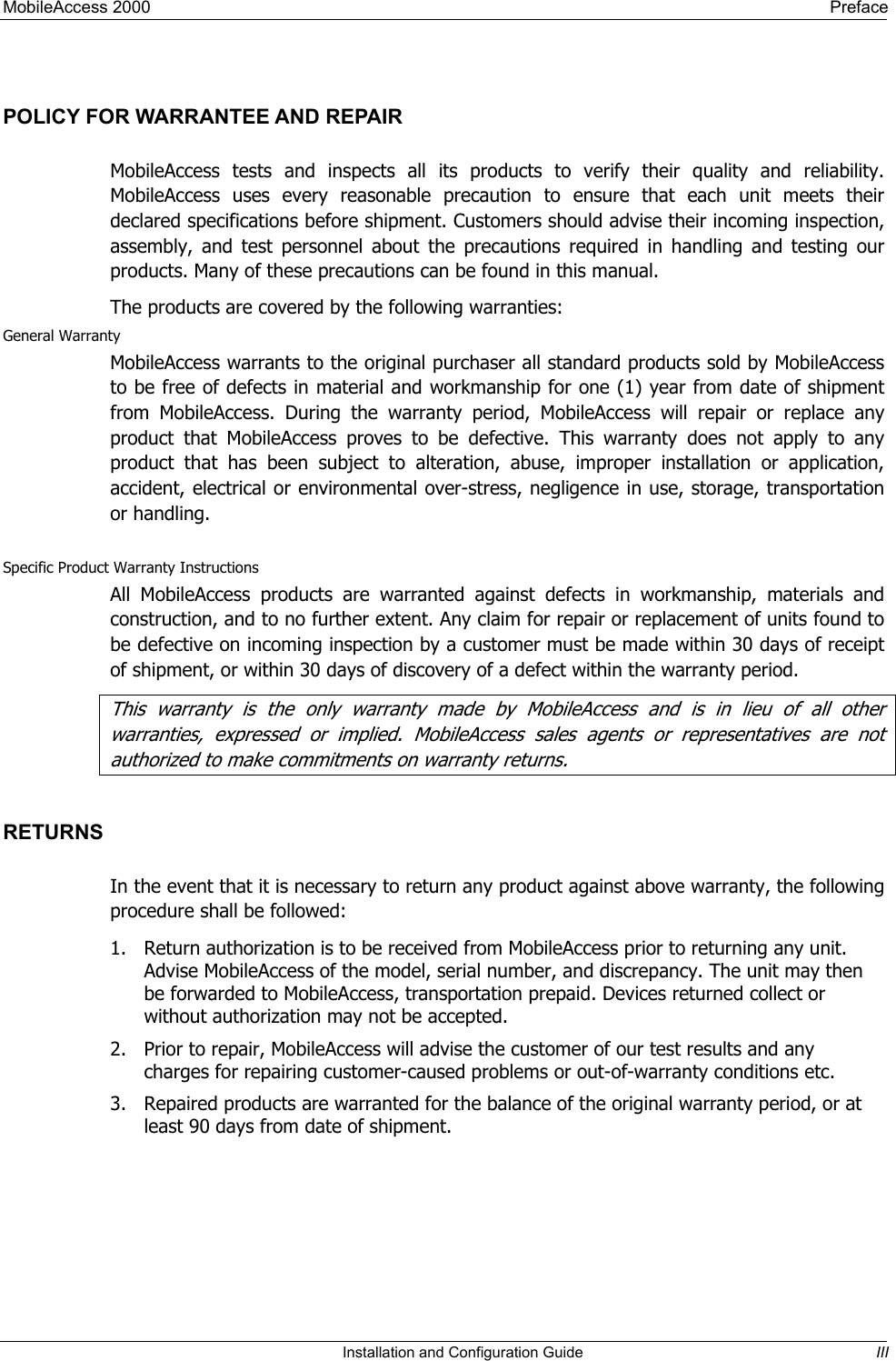 MobileAccess 2000    Preface  POLICY FOR WARRANTEE AND REPAIR MobileAccess tests and inspects all its products to verify their quality and reliability. MobileAccess uses every reasonable precaution to ensure that each unit meets their declared specifications before shipment. Customers should advise their incoming inspection, assembly, and test personnel about the precautions required in handling and testing our products. Many of these precautions can be found in this manual. The products are covered by the following warranties: General Warranty MobileAccess warrants to the original purchaser all standard products sold by MobileAccess to be free of defects in material and workmanship for one (1) year from date of shipment from MobileAccess. During the warranty period, MobileAccess will repair or replace any product that MobileAccess proves to be defective. This warranty does not apply to any product that has been subject to alteration, abuse, improper installation or application, accident, electrical or environmental over-stress, negligence in use, storage, transportation or handling.  Specific Product Warranty Instructions All MobileAccess products are warranted against defects in workmanship, materials and construction, and to no further extent. Any claim for repair or replacement of units found to be defective on incoming inspection by a customer must be made within 30 days of receipt of shipment, or within 30 days of discovery of a defect within the warranty period. This warranty is the only warran y made by MobileAccess and is in lieu of all other twarran ies, expressed or implied. MobileAccess sales agents or representatives are no  ttauthorized to make commi ments on war anty returns. t rRETURNS In the event that it is necessary to return any product against above warranty, the following procedure shall be followed: 1.  Return authorization is to be received from MobileAccess prior to returning any unit. Advise MobileAccess of the model, serial number, and discrepancy. The unit may then be forwarded to MobileAccess, transportation prepaid. Devices returned collect or without authorization may not be accepted. 2.  Prior to repair, MobileAccess will advise the customer of our test results and any charges for repairing customer-caused problems or out-of-warranty conditions etc.  3.  Repaired products are warranted for the balance of the original warranty period, or at least 90 days from date of shipment.   Installation and Configuration Guide  III 