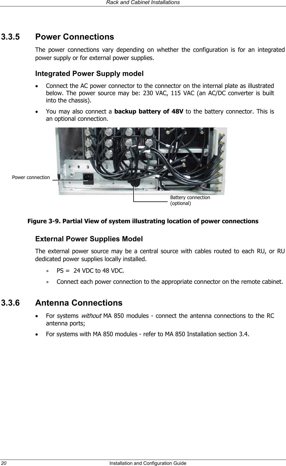 Rack and Cabinet Installations 3.3.5 Power Connections The power connections vary depending on whether the configuration is for an integrated power supply or for external power supplies.  Integrated Power Supply model •  Connect the AC power connector to the connector on the internal plate as illustrated below. The power source may be: 230 VAC, 115 VAC (an AC/DC converter is built into the chassis). •  You may also connect a backup battery of 48V to the battery connector. This is an optional connection.  Power connectionBattery connection (optional)  Figure 3-9. Partial View of system illustrating location of power connections External Power Supplies Model The external power source may be a central source with cables routed to each RU, or RU dedicated power supplies locally installed.  PS =  24 VDC to 48 VDC.  • •  Connect each power connection to the appropriate connector on the remote cabinet.  3.3.6 Antenna Connections •  For systems without MA 850 modules - connect the antenna connections to the RC antenna ports; •  For systems with MA 850 modules - refer to MA 850 Installation section 3.4.    20  Installation and Configuration Guide   