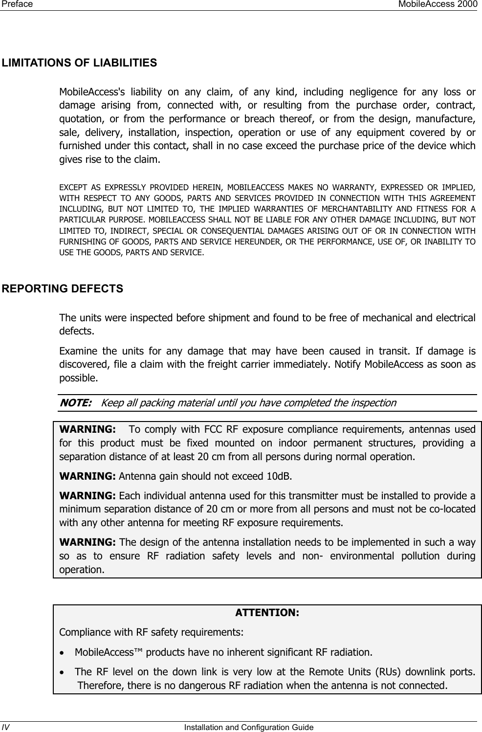 Preface     MobileAccess 2000  LIMITATIONS OF LIABILITIES MobileAccess&apos;s liability on any claim, of any kind, including negligence for any loss or damage arising from, connected with, or resulting from the purchase order, contract, quotation, or from the performance or breach thereof, or from the design, manufacture, sale, delivery, installation, inspection, operation or use of any equipment covered by or furnished under this contact, shall in no case exceed the purchase price of the device which gives rise to the claim.  EXCEPT AS EXPRESSLY PROVIDED HEREIN, MOBILEACCESS MAKES NO WARRANTY, EXPRESSED OR IMPLIED, WITH RESPECT TO ANY GOODS, PARTS AND SERVICES PROVIDED IN CONNECTION WITH THIS AGREEMENT INCLUDING, BUT NOT LIMITED TO, THE IMPLIED WARRANTIES OF MERCHANTABILITY AND FITNESS FOR A PARTICULAR PURPOSE. MOBILEACCESS SHALL NOT BE LIABLE FOR ANY OTHER DAMAGE INCLUDING, BUT NOT LIMITED TO, INDIRECT, SPECIAL OR CONSEQUENTIAL DAMAGES ARISING OUT OF OR IN CONNECTION WITH FURNISHING OF GOODS, PARTS AND SERVICE HEREUNDER, OR THE PERFORMANCE, USE OF, OR INABILITY TO USE THE GOODS, PARTS AND SERVICE. REPORTING DEFECTS  The units were inspected before shipment and found to be free of mechanical and electrical defects.   Examine the units for any damage that may have been caused in transit. If damage is discovered, file a claim with the freight carrier immediately. Notify MobileAccess as soon as possible.    NOTE:   Keep all packing material until you have completed the inspection WARNING:   To comply with FCC RF exposure compliance requirements, antennas used for this product must be fixed mounted on indoor permanent structures, providing a separation distance of at least 20 cm from all persons during normal operation. WARNING: Antenna gain should not exceed 10dB. WARNING: Each individual antenna used for this transmitter must be installed to provide a minimum separation distance of 20 cm or more from all persons and must not be co-located with any other antenna for meeting RF exposure requirements. WARNING: The design of the antenna installation needs to be implemented in such a way so as to ensure RF radiation safety levels and non- environmental pollution during operation.  ATTENTION: Compliance with RF safety requirements: •  MobileAccess™ products have no inherent significant RF radiation. •  The RF level on the down link is very low at the Remote Units (RUs) downlink ports. Therefore, there is no dangerous RF radiation when the antenna is not connected. IV  Installation and Configuration Guide   