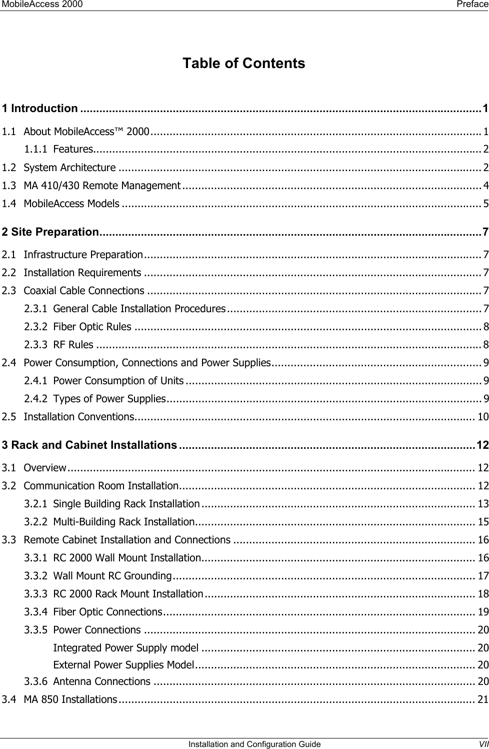 MobileAccess 2000    Preface  Table of Contents 1 Introduction ..............................................................................................................................1 1.1 About MobileAccess™ 2000........................................................................................................1 1.1.1 Features.......................................................................................................................... 2 1.2 System Architecture .................................................................................................................. 2 1.3 MA 410/430 Remote Management .............................................................................................. 4 1.4 MobileAccess Models ................................................................................................................. 5 2 Site Preparation........................................................................................................................7 2.1 Infrastructure Preparation.......................................................................................................... 7 2.2 Installation Requirements .......................................................................................................... 7 2.3 Coaxial Cable Connections ......................................................................................................... 7 2.3.1 General Cable Installation Procedures................................................................................ 7 2.3.2 Fiber Optic Rules ............................................................................................................. 8 2.3.3 RF Rules ......................................................................................................................... 8 2.4 Power Consumption, Connections and Power Supplies.................................................................. 9 2.4.1 Power Consumption of Units ............................................................................................. 9 2.4.2 Types of Power Supplies................................................................................................... 9 2.5 Installation Conventions........................................................................................................... 10 3 Rack and Cabinet Installations .............................................................................................12 3.1 Overview................................................................................................................................ 12 3.2 Communication Room Installation............................................................................................. 12 3.2.1 Single Building Rack Installation ...................................................................................... 13 3.2.2 Multi-Building Rack Installation........................................................................................ 15 3.3 Remote Cabinet Installation and Connections ............................................................................ 16 3.3.1 RC 2000 Wall Mount Installation...................................................................................... 16 3.3.2 Wall Mount RC Grounding............................................................................................... 17 3.3.3 RC 2000 Rack Mount Installation..................................................................................... 18 3.3.4 Fiber Optic Connections.................................................................................................. 19 3.3.5 Power Connections ........................................................................................................ 20 Integrated Power Supply model ...................................................................................... 20 External Power Supplies Model........................................................................................ 20 3.3.6 Antenna Connections ..................................................................................................... 20 3.4 MA 850 Installations................................................................................................................ 21   Installation and Configuration Guide  VII 